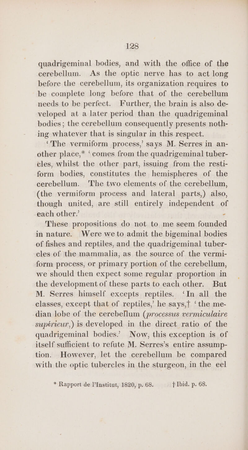 quadrigeminal bodies, and with the office of the cerebellum. As the optic nerve has to act long before the cerebellum, its organization requires to be complete long before that of the cerebellum needs to be perfect. Further, the brain is also de- veloped at a later period than the quadrigeminal bodies ; the cerebellum consequently presents noth- ing whatever that is singular in this respect. ‘The vermiform process,’ says M. Serres in an- other place,* ‘comes from the quadrigeminal tuber- cles, whilst the other part, issuing from the resti- form bodies, constitutes the hemispheres of the cerebellum. ‘The two elements of the cerebellum, (the vermiform process and lateral parts,) also, though united, are still entirely independent of each other.’ | A These propositions do not to me seem founded in nature. Were we to admit the bigeminal bodies of fishes and reptiles, and the quadrigeminal tuber- cles of the mammalia, as the source of the vermi- form process, or primary portion of the cerebellum, we should then expect some regular proportion in the development of these parts to each other. But M. Serres himself excepts reptiles. ‘In all the classes, except that of reptiles, he says,t ‘the me- dian lobe of the cerebellum (processus vermiculaire supérieur,) is developed in the direct ratio of the quadrigeminal bodies.’ Now, this exception is of itself sufficient to refute M. Serres’s entire assump- tion. However, let the cerebellum be compared with the optic tubercles in the sturgeon, in the eel