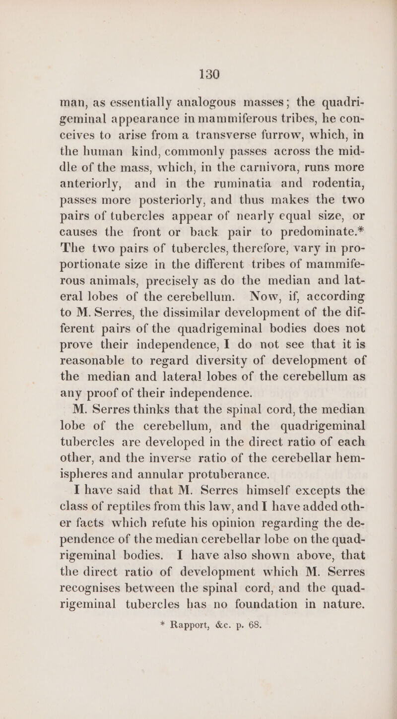 man, as essentially analogous masses; the quadri- geminal appearance in mammiferous tribes, he con- ceives to arise froma transverse furrow, which, in the human kind, commonly passes across the mid- dle of the mass, which, in the carnivora, runs more anteriorly, and in the ruminatia and rodentia, passes more posteriorly, and thus makes the two pairs of tubercles appear of nearly equal size, or causes the front or back pair to predominate.* The two pairs of tubercles, therefore, vary in pro- portionate size in the different tribes of mammife- rous animals, precisely as do the median and lat- eral lobes of the cerebellum. Now, if, according to M. Serres, the dissimilar development of the dif- ferent pairs of the quadrigeminal bodies does not prove their independence, I do not see that it is reasonable to regard diversity of development of the median and lateral lobes of the cerebellum as any proof of their independence. M. Serres thinks that the spinal cord, the median lobe of the cerebellum, and the quadrigeminal tubercles are developed in the direct ratio of each other, and the inverse ratio of the cerebellar hem- ispheres and annular protuberance. I have said that M. Serres himself excepts the class of reptiles from this law, and I have added oth- er facts which refute his opinion regarding the de- pendence of the median cerebellar lobe on the quad- rigeminal bodies. I have also shown above, that the direct ratio of development which M. Serres recognises between the spinal cord, and the quad- rigeminal tubercles has no foundation in nature.