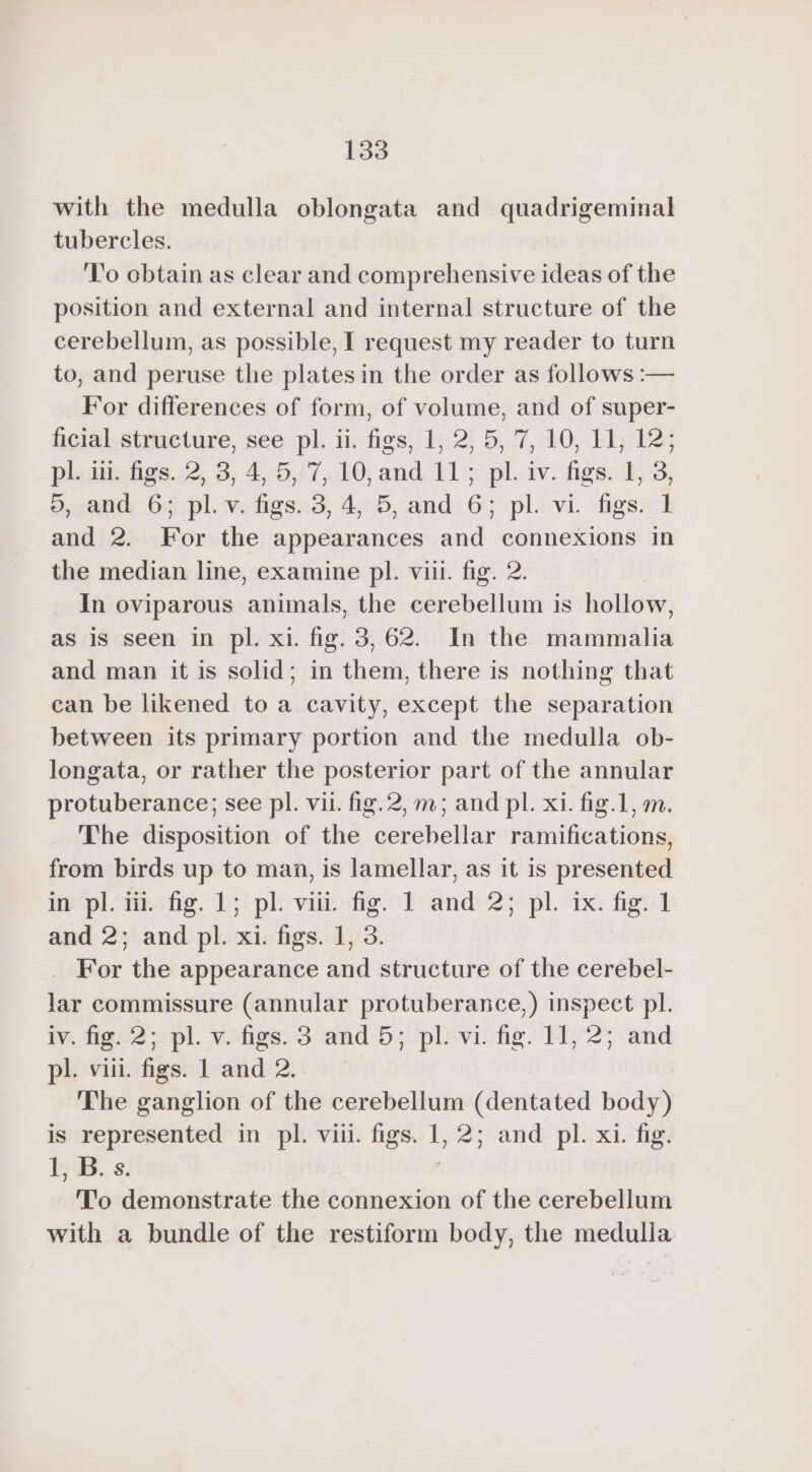 with the medulla oblongata and quadrigeminal tubercles. To obtain as clear and comprehensive ideas of the position and external and internal structure of the cerebellum, as possible, I request my reader to turn to, and peruse the plates in the order as follows :— For differences of form, of volume, and of super- ficial structure, see pl. ii. figs, 1, 2, 5, 7, 10, 11, 12; pl. ii. figs. 2, 3, 4, 5, 7, 10, and 11; pl. iv. figs. I, 3, 5, and 6; pl. v. figs. 3, 4, 5, and 6; pl. vi. figs. 1 and 2. For the appearances and connexions in the median line, examine pl. viii. fig. 2. In oviparous animals, the cerebellum is hollow, as is seen in pl. xi. fig. 3,62. In the mammalia and man it is solid; in them, there is nothing that can be likened to a cavity, except the separation between its primary portion and the medulla ob- longata, or rather the posterior part of the annular protuberance; see pl. vii. fig.2,m; and pl. xi. fig.1, m. The disposition of the cerebellar ramifications, from birds up to man, is lamellar, as it is presented ap plan hg. ph vil fig.“ Fr'and 2; pl. “ix: fig: and 2; and pl. xi. figs. 1, 3. _ For the appearance and structure of the cerebel- lar commissure (annular protuberance,) inspect pl. iv. fig. 2; pl. v. figs. 3 and 5; pl. vi. fig. 11, 2; and pl. viii. figs. 1 and 2. The ganglion of the cerebellum (dentated body) is represented in pl. viii. figs. 1,2; and pl. xi. fig. i B..8. To demonstrate the connexion of the cerebellum with a bundle of the restiform body, the medulla