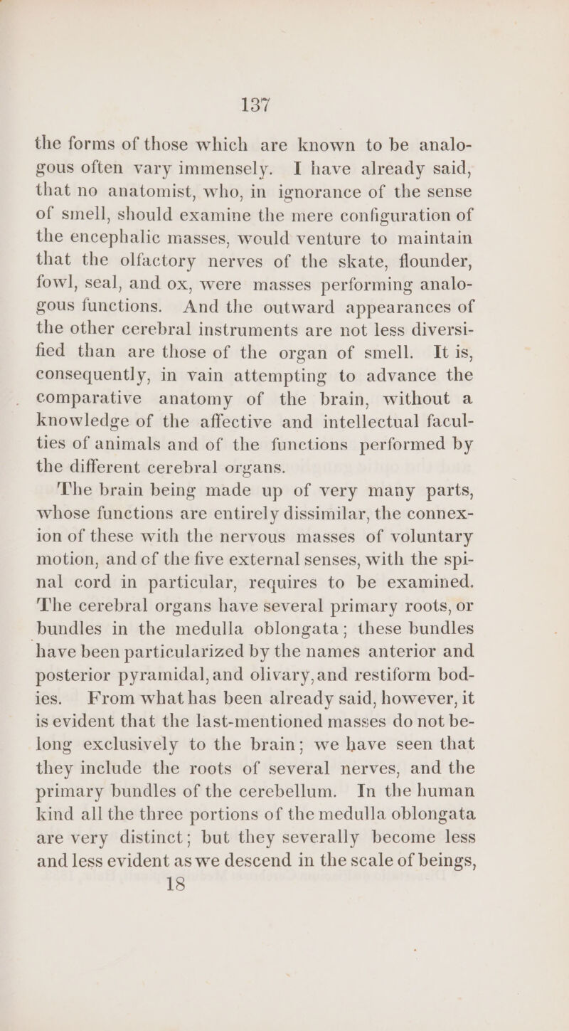 the forms of those which are known to be analo- gous often vary immensely. I have already said, that no anatomist, who, in ignorance of the sense of smell, should examine the mere configuration of the encephalic masses, would venture to maintain that the olfactory nerves of the skate, flounder, fowl, seal, and ox, were masses performing analo- gous functions. And the outward appearances of the other cerebral instruments are not less diversi- fied than are those of the organ of smell. It is, consequently, in vain attempting to advance the comparative anatomy of the brain, without a knowledge of the affective and intellectual facul- ties of animals and of the functions performed by the different cerebral organs. The brain being made up of very many parts, whose functions are entirely dissimilar, the connex- ion of these with the nervous masses of voluntary motion, and cf the five external senses, with the spi- nal cord in particular, requires to be examined. The cerebral organs have several primary roots, or bundles in the medulla oblongata; these bundles have been particularized by the names anterior and posterior pyramidal, and olivary,and restiform bod- ies. From what has been already said, however, it is evident that the last-mentioned masses do not be- long exclusively to the brain; we have seen that they include the roots of several nerves, and the primary bundles of the cerebellum. In the human kind all the three portions of the medulla oblongata are very distinct; but they severally become less and less evident as we descend in the scale of beings, 18