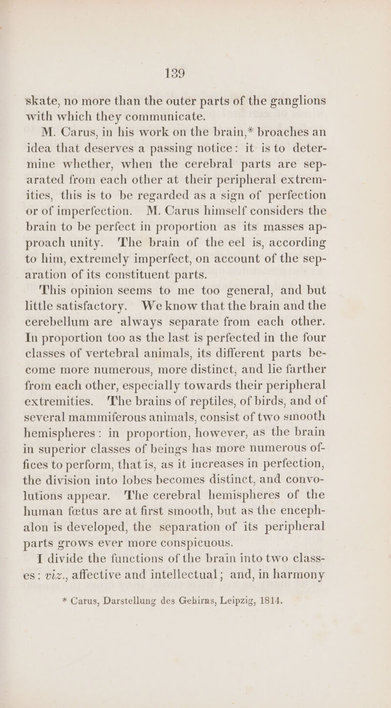 skate, no more than the outer parts of the ganglions with which they communicate. M. Carus, in his work on the brain, ,* broaches an idea that deserves a passing notice: it is to deter- mine whether, when the cerebral parts are sep- arated from each other at their peripheral extrem- ities, this is to be regarded as a sign of perfection or of imperfection. M. Carus himself considers the brain to be perfect in proportion as its masses ap- proach unity. ‘The brain of the eel is, according to him, extremely imperfect, on account of the sep- aration of its constituent parts. This opinion seems to me too general, and but little satisfactory. We know that the brain and the cerebellum are always separate from each other. In proportion too as the last is perfected in the four classes of vertebral animals, its different parts be- come more numerous, more distinct, and lie farther from each other, especially towards their peripheral extremities. The brains of reptiles, of birds, and of several mammiferous animals, consist of two smooth hemispheres: in proportion, however, as the brain in superior classes of beings has more numerous of- fices to perform, that is, as it increases in perfection, the division into lobes becomes distinct, and convo- lutions appear. The cerebral hemispheres of the human fetus are at first smooth, but as the enceph- alon is developed, the separation of its peripheral parts grows ever more conspicuous. I divide the functions of the brain into two class- es: viz., affective and intellectual; and, in harmony * Carus, Darstellung des Gehirns, Leipzig, 1814.