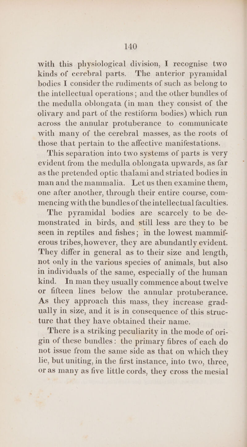 with this physiological division, I recognise two kinds of cerebral parts. The anterior pyramidal bodies I consider the rudiments of such as belong to the intellectual operations; and the other bundles of the medulla oblongata (in man they consist of the olivary and part of the restiform bodies) which run across the annular protuberance to communicate with many of the cerebral masses, as the roots of those that pertain to the affective manifestations. This separation into two systems of parts is very evident from the medulla oblongata upwards, as far as the pretended optic thalami and striated bodies in man and the mammalia. Let us then examine them, one after another, through their entire course, com- mencing with the bundles of the intellectual faculties. The pyramidal bodies are scarcely to be de- monstrated in birds, and still less are they to be seen in reptiles and fishes; in the lowest mammif- erous tribes, however, they are abundantly evident. They differ in general as to their size and length, not only in the various species of animals, but also in individuals of the same, especially of the human kind. Inman they usually commence about twelve or fifteen lines below the annular protuberance. As they approach this mass, they increase grad- ually in size, and it is in consequence of this struc- ture that they have obtained their name. There isa striking peculiarity in the mode of ori- gin of these bundles: the primary fibres of each do not issue from the same side as that on which they lie, but uniting, in the first instance, into two, three, or as many as five little cords, they cross the mesial