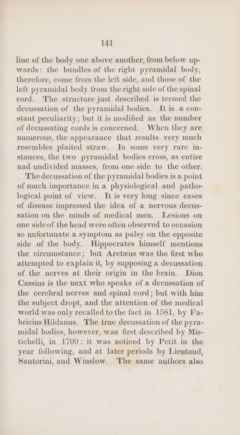line of the body one above another, from below up- wards: the bundles of the right pyramidal body, therefore, come from the left side, and those of the left pyramidal body from the right side of the spinal cord. he structure just described is termed the decussation of the pyramidal bodies. It is a con- stant peculiarity; but it is modified as the number of decussating cords is concerned. When they are numerous, the appearance that results very much resembles plaited straw. In some very rare in- stances, the two pyramidal bodies cross, as entire and undivided masses, from one side to the other. The decussation of the pyramidal bodies is a point of much importance in a physiological and patho- logical point of view. It is very long since cases of disease impressed the idea of a nervous decus- sation on the minds of medical men. Lesions on one side of the head were often observed to occasion so unfortunate a symptom as palsy on the opposite side of the body. Hippocrates himself mentions the circumstance; but Aretæus was the first who attempted to explain it, by supposing a decussation of the nerves at their origin in the brain. Dion Cassius is the next who speaks of a decussation of the cerebral nerves and spinal cord; but with him the subject dropt, and the attention of the medical world was only recalled to the fact in 1581, by Fa- bricius Hildanus. The true decussation of the pyra- midal bodies, however, was first described by Mis- tichelli, in 1709: it was noticed by Petit in the year following, and at later periods by Lieutaud, Santorini, and Winslow. The same authors also