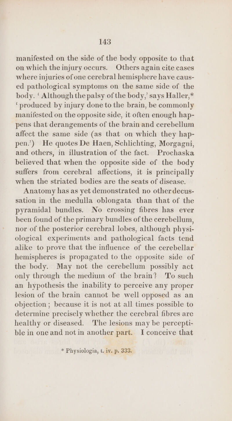 manifested on the side of the body opposite to that on which the injury occurs. Others again cite cases where injuries of one cerebral hemisphere have caus- ed pathological symptoms on the same side of the body. ‘ Although the palsy of the body,’ says Haller,* ‘produced by injury done to the brain, be commonly manifested on the opposite side, it often enough hap- pens that derangements of the brain and cerebellum affect the same side (as that on which they hap- pen.’) He quotes De Haen, Schlichting, Morgagni, and others, in illustration of the fact. Prochaska believed that when the opposite side of the body suffers from cerebral affections, it is principally when the striated bodies are the seats of disease. Anatomy has as yet demonstrated no other decus- sation in the medulla oblongata than that of the pyramidal bundles. No crossing fibres has ever been found of the primary bundles of the cerebellum, nor of the posterior cerebral lobes, although physi- ological experiments and pathological facts tend alike to prove that the influence of the cerebellar hemispheres is propagated to the opposite side of the body. May not the cerebellum possibly act only through the medium of the brain? 'To such an hypothesis the inability to perceive any proper lesion of the brain cannot be well opposed as an objection ; because it is not at all times possible to determine precisely whether the cerebral fibres are healthy or diseased. ‘The lesions may be percepti- ble in one and not in another part. I conceive that * Physiologia, t. iv. p. 333.