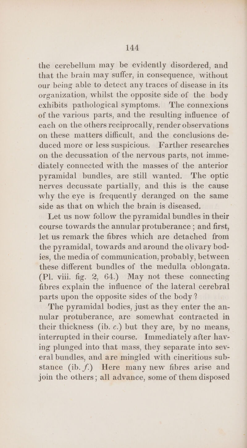 the cerebellum may be evidently disordered, and that the brain may suffer, in consequence, without our being able to detect any traces of disease in its organization, whilst the opposite side of the body exhibits pathological symptoms. The connexions of the various parts, and the resulting influence of each on the others reciprocally, render observations on these matters difficult, and the conclusions de- duced more or less suspicious. Farther researches on the decussation of the nervous parts, not imme- diately connected with the masses of the anterior pyramidal bundles, are still wanted. The optic nerves decussate partially, and this is the cause why the eye is frequently deranged on the same side as that on which the brain is diseased. Let us now follow the pyramidal bundles in their course towards the annular protuberance ; and first, let us remark the fibres which are detached from the pyramidal, towards and around the olivary bod- ies, the media of communication, probably, between these different bundles of the medulla oblongata. (PL viii. fig. 2, 64) May not these connecting fibres explain the influence of the lateral cerebral parts upon the opposite sides of the body ? The pyramidal bodies, just as they enter the an- nular protuberance, are somewhat contracted in their thickness (ib. c.) but they are, by no means, interrupted in their course. Immediately after hav- ing plunged into that mass, they separate into sev- eral bundles, and are mingled with cineritious sub- stance (ib. f.) Here many new fibres arise and join the others; all advance, some of them disposed