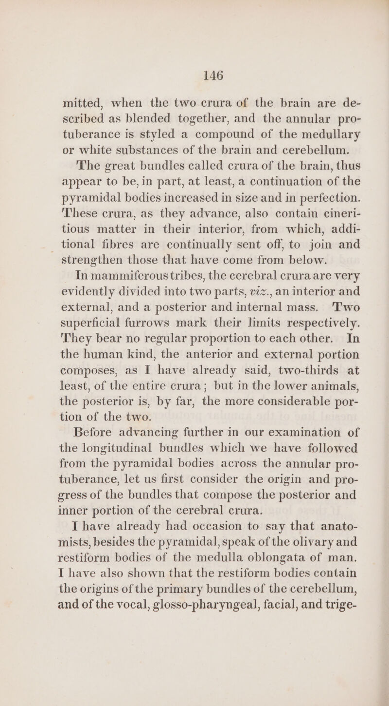 mitted, when the two crura of the brain are de- scribed as blended together, and the annular pro- tuberance is styled a compound of the medullary or white substances of the brain and cerebellum. The great bundles called crura of the brain, thus appear to be, in part, at least, a continuation of the pyramidal bodies increased in size and in perfection. These crura, as they advance, also contain cineri- tious matter in their interior, from which, addi- _ tional fibres are continually sent off, to join and strengthen those that have come from below. ~ Inmammiferous tribes, the cerebral crura are very evidently divided into two parts, vzz., an interior and external, and a posterior and internal mass. Two superficial furrows mark their limits respectively. They bear no regular proportion to each other. In the human kind, the anterior and external portion composes, as I have already said, two-thirds at least, of the entire crura; but in the lower animals, the posterior is, by far, the more considerable por- tion of the two. Before advancing further in our examination of the longitudinal bundles which we have followed from the pyramidal bodies across the annular pro- tuberance, let us first consider the origin and pro- gress of the bundles that compose the posterior and inner portion of the cerebral crura. I have already had occasion to say that anato- mists, besides the pyramidal, speak of the olivary and restiform bodies of the medulla oblongata of man. I have also shown that the restiform bodies contain the origins of the primary bundles of the cerebellum, and of the vocal, glosso-pharyngeal, facial, and trige-