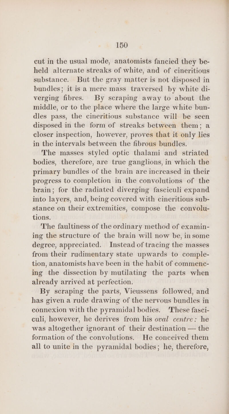 cut in the usual mode, anatomists fancied they be- held alternate streaks of white, and of cineritious substance. But the gray matter is not disposed in bundles; it is a mere mass traversed by white di- verging fibres. By scraping away to about the middle, or to the place where the large white bun- dles pass, the cineritious substance will be seen disposed in the form of streaks between them; a closer inspection, however, proves that it only lies in the intervals between the fibrous bundles. The masses styled optic thalami and _ striated bodies, therefore, are true ganglions, in which the primary bundles of the brain are increased in their progress to completion in the convolutions of the brain; for the radiated diverging fasciculi expand into layers, and, being covered with cineritious sub- stance on their extremities, compose the convolu- tions. The faultiness of the ordinary method of examin- ing the structure of the brain will now be, in some degree, appreciated. Instead of tracing the masses from their rudimentary state upwards to comple- tion, anatomists have been in the habit of commenc- ing the dissection by mutilating the parts when already arrived at perfection. By scraping the parts, Vieussens followed, and has given a rude drawing of the nervous bundles in connexion with the pyramidal bodies. These fasci- culi, however, he derives from his oval centre: he was altogether ignorant of their destination — the formation of the convolutions. He conceived them all to unite in the pyramidal bodies; he, therefore,