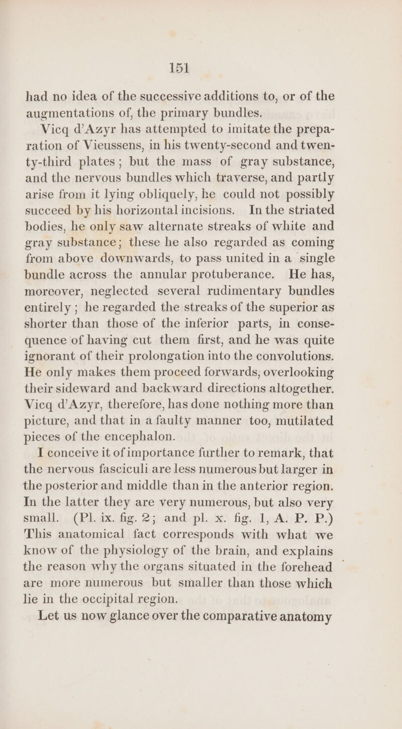 had no idea of the successive additions to, or of the augmentations of, the primary bundles. Vicq d’Azyr has attempted to imitate the prepa- ration of Vieussens, in his twenty-second and twen- ty-third plates; but the mass of gray substance, and the nervous bundles which traverse, and partly arise from it lying obliquely, he could not possibly succeed by his horizontal incisions. In the striated bodies, he only saw alternate streaks of white and gray substance; these he also regarded as coming from above downwards, to pass united in a single bundle across the annular protuberance. He has, moreover, neglected several rudimentary bundles entirely ; he regarded the streaks of the superior as shorter than those of the inferior parts, in conse- quence of having cut them first, and he was quite ignorant of their prolongation into the convolutions. He only makes them proceed forwards, overlooking their sideward and backward directions altogether. Vicq d’Azyr, therefore, has done nothing more than picture, and that in a faulty manner too, mutilated pieces of the encephalon. I conceive it of importance further to remark, that the nervous fasciculi are less numerous but larger in the posterior and middle than in the anterior region. In the latter they are very numerous, but also very small. (Pl. ix. fig. 2; and pl. x. fig. 1, A. P. P.) This anatomical fact corresponds with what we know of the physiology of the brain, and explains the reason why the organs situated in the forehead | are more numerous but smaller than those which lie in the occipital region. Let us now glance over the comparative anatomy
