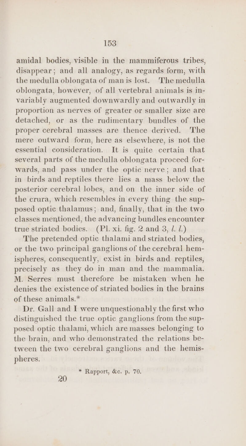 amidal bodies, visible in the mammiferous tribes, disappear; and all analogy, as regards form, with the medulla oblongata of man is lost. The medulla oblongata, however, of all vertebral animals is in- variably augmented downwardly and outwardly in proportion as nerves of greater or smaller size are detached, or as the rudimentary bundles of the proper cerebral masses are thence derived. 'The mere outward form, here as elsewhere, is not the essential consideration. It is quite certain that several parts of the medulla oblongata proceed for- wards, and pass under the optic nerve; and that in birds and reptiles there hes a mass below the posterior cerebral lobes, and on the inner side of the crura, which resembles in every thing the sup- posed optic thalamus; and, finally, that in the two classes mentioned, the advancing bundles encounter true striated bodies. (PL xi. fig. 2 and 3, /. 1.) The pretended optic thalami and striated bodies, or the two principal ganglions of the cerebral hem- | ispheres, consequently, exist in birds and reptiles, precisely as they do in man and the mammalia. M. Serres must therefore be mistaken when he denies the existence of striated bodies in the brains of these animals.* Dr. Gall and I were unquestionably the first who distinguished the true optic ganglions from the sup- posed optic thalami, which are masses belonging to the brain, and who demonstrated the relations be- tween the two cerebral ganglions and the hemis- pheres. * Rapport, &amp;c. p. 70. 20