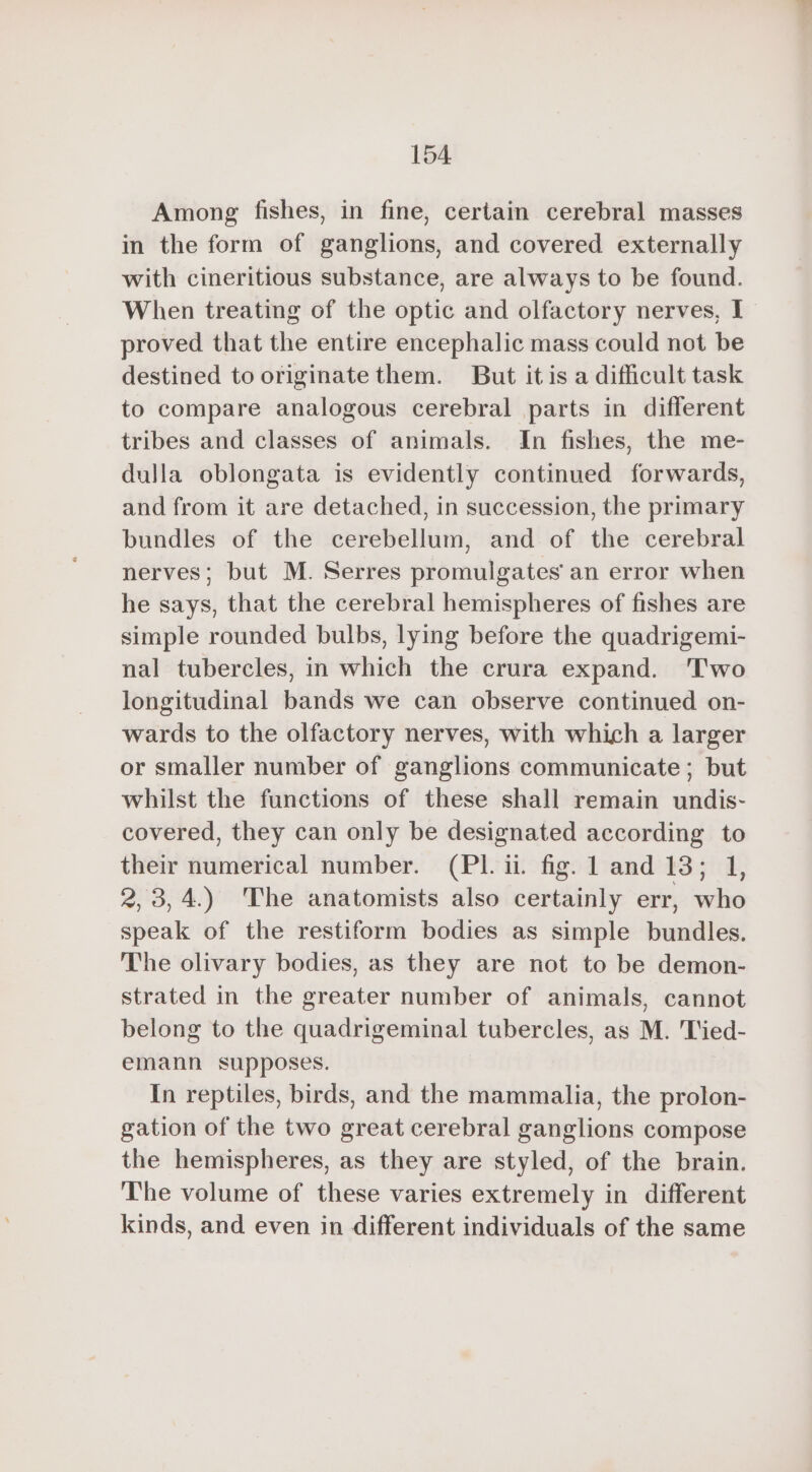 Among fishes, in fine, certain cerebral masses in the form of ganglions, and covered externally with cineritious substance, are always to be found. When treating of the optic and olfactory nerves, I proved that the entire encephalic mass could not be destined to originate them. But it is a difficult task to compare analogous cerebral parts in different tribes and classes of animals. In fishes, the me- dulla oblongata is evidently continued forwards, and from it are detached, in succession, the primary bundles of the cerebellum, and of the cerebral nerves; but M. Serres promulgates an error when he says, that the cerebral hemispheres of fishes are simple rounded bulbs, lying before the quadrigemi- nal tubercles, in which the crura expand. Two longitudinal bands we can observe continued on- wards to the olfactory nerves, with which a larger or smaller number of ganglions communicate; but whilst the functions of these shall remain undis- covered, they can only be designated according to their numerical number. (Pl. ii. fig. 1 and 13; 1, 2, 3,4.) The anatomists also certainly err, who speak of the restiform bodies as simple bundles. The olivary bodies, as they are not to be demon- strated in the greater number of animals, cannot belong to the quadrigeminal tubercles, as M. Tied- emann supposes. In reptiles, birds, and the mammalia, the prolon- gation of the two great cerebral ganglions compose the hemispheres, as they are styled, of the brain. The volume of these varies extremely in different kinds, and even in different individuals of the same