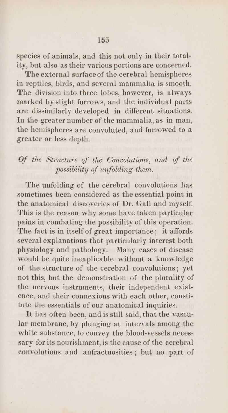 species of animals, and this not only in their total- ity, but also as their various portions are concerned. The external surface of the cerebral hemispheres in reptiles, birds, and several mammalia is smooth. The division into three lobes, however, is always marked by slight furrows, and the individual parts are dissimilarly developed in different situations. In the greater number of the mammalia, as in man, the hemispheres are convoluted, and furrowed to a greater or less depth. Of the Structure of the Convolutions, and of the — possibility of unfolding them. The unfolding of the cerebral convolutions has sometimes been considered as the essential point in the anatomical discoveries of Dr. Gall and myself. This is the reason why some have taken particular pains in combating the possibility of this operation. The fact is in itself of great importance; it affords several explanations that particularly interest both physiology and pathology. Many cases of disease would be quite inexplicable without a knowledge of the structure of the cerebral convolutions; yet not this, but the demonstration of the plurality of the nervous instruments, their independent exist- ence, and their connexions with each other, consti- tute the essentials of our anatomical inquiries. It has often been, and is still said, that the vascu- lar membrane, by plunging at intervals among the white substance, to convey the blood-vessels neces- sary for its nourishment, is the cause of the cerebral convolutions and anfractuosities; but no part of
