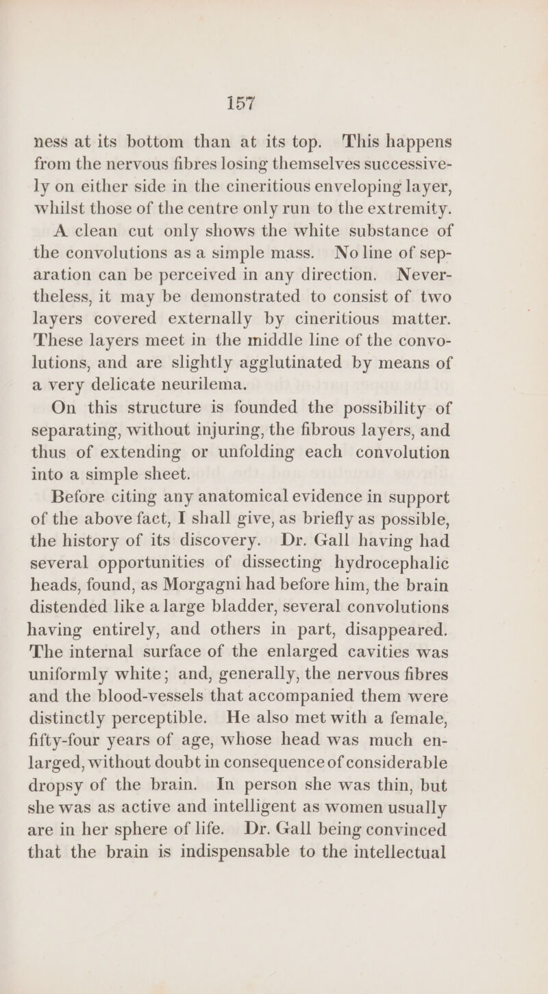 ness at its bottom than at its top. This happens from the nervous fibres losing themselves successive- ly on either side in the cineritious enveloping layer, whilst those of the centre only run to the extremity. A clean cut only shows the white substance of the convolutions as a simple mass. No line of sep- aration can be perceived in any direction. Never- theless, it may be demonstrated to consist of two layers covered externally by cineritious matter. These layers meet in the middle line of the convo- lutions, and are slightly agglutinated by means of a very delicate neurilema. On this structure is founded the possibility of separating, without injuring, the fibrous layers, and thus of extending or unfolding each convolution into a simple sheet. Before citing any anatomical evidence in support of the above fact, I shall give, as briefly as possible, the history of its discovery. Dr. Gall having had several opportunities of dissecting hydrocephalic heads, found, as Morgagni had before him, the brain distended like a large bladder, several convolutions having entirely, and others in part, disappeared. The internal surface of the enlarged cavities was uniformly white; and, generally, the nervous fibres and the blood-vessels that accompanied them were distinctly perceptible. He also met with a female, fifty-four years of age, whose head was much en- larged, without doubt in consequence of considerable dropsy of the brain. In person she was thin, but she was as active and intelligent as women usually are in her sphere of life. Dr. Gall being convinced that the brain is indispensable to the intellectual