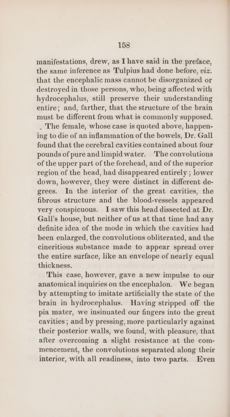 manifestations, drew, as I have said in the preface, the same inference as Tulpius had done before, wz. that the encephalic mass cannot be disorganized or destroyed in those persons, who, being affected with hydrocephalus, still preserve their understanding entire; and, farther, that the structure of the brain must be different from what is commonly supposed. . The female, whose case is quoted above, happen- ing to die of an inflammation of the bowels, Dr. Gall found that the cerebral cavities contained about four pounds of pure and limpid water. ‘The convolutions of the upper part of the forehead, and of the superior region of the head, had disappeared entirely ; lower down, however, they were distinct in different de- grees. In the interior of the great cavities, the fibrous structure and the blood-vessels appeared very conspicuous. I saw this head dissected at Dr. Gall’s house, but neither ofus at that time had any definite idea of the mode in which the cavities had been enlarged, the convolutions obliterated, and the cineritious substance made to appear spread over the entire surface, like an envelope of nearly equal thickness. This case, however, gave a new impulse to our anatomical inquiries on the encephalon. We began by attempting to imitate artificially the state of the brain in hydrocephalus. Having stripped off the pia mater, we insinuated our fingers into the great cavities ; and by pressing, more particularly against their posterior walls, we found, with pleasure, that after overcoming a slight resistance at the com- mencement, the convolutions separated along their interior, with all readiness, into two parts. Even