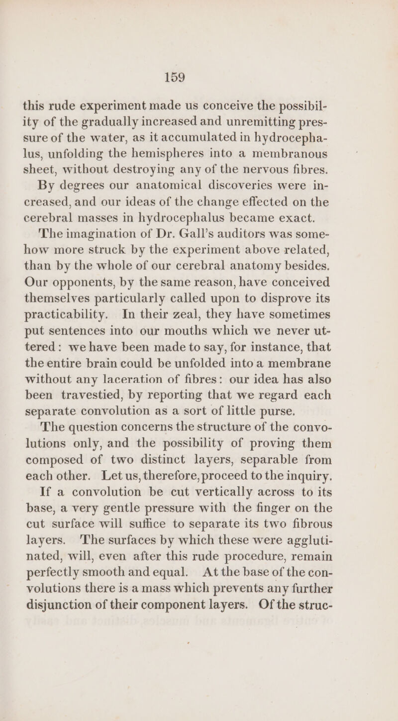 this rude experiment made us conceive the possibil- ity of the gradually increased and unremitting pres- sure of the water, as it accumulated in hydrocepha- lus, unfolding the hemispheres into a membranous sheet, without destroying any of the nervous fibres. By degrees our anatomical discoveries were in- creased, and our ideas of the change effected on the cerebral masses in hydrocephalus became exact. The imagination of Dr. Gall’s auditors was some- how more struck by the experiment above related, than by the whole of our cerebral anatomy besides. Our opponents, by the same reason, have conceived themselves particularly called upon to disprove its practicability. In their zeal, they have sometimes put sentences into our mouths which we never ut- tered: we have been made to say, for instance, that the entire brain could be unfolded into a membrane without any laceration of fibres: our idea has also been travestied, by reporting that we regard each separate convolution as a sort of little purse. The question concerns the structure of the convo- lutions only, and the possibility of proving them composed of two distinct layers, separable from each other. Let us, therefore, proceed to the inquiry. If a convolution be cut vertically across to its base, a very gentle pressure with the finger on the cut surface will suffice to separate its two fibrous layers. The surfaces by which these were aggluti- nated, will, even after this rude procedure, remain perfectly smooth and equal. At the base of the con- volutions there is a mass which prevents any further disjunction of their component layers. Of the struc-