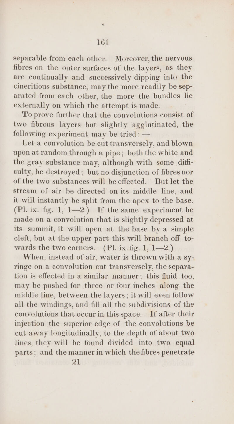 separable from each other. Moreover, the nervous fibres on the outer surfaces of the layers, as they are continually and successively dipping into the cineritious substance, may the more readily be sep- arated from each other, the more the bundles lie externally on which the attempt is made. To prove further that the convolutions consist of two fibrous layers but slightly agglutinated, the following experiment may be tried : — Let a convolution be cut transversely, and blown upon at random through a pipe; both the white and the gray substance may, although with some difh- culty, be destroyed; but no disjunction of fibres nor of the two substances will be effected. But let the stream of air be directed on its middle line, and it will instantly be split from the apex to the base. (Pl. ix. fig. 1, 1—2.) If the same experiment be made on a convolution that is slightly depressed at its summit, it will open at the base by a simple cleft, but at the upper part this will branch off to- wards the two corners. (PI. ix. fig. 1, 1—2.) When, instead of air, water is thrown with a sy- ringe on a convolution cut transversely, the separa- tion is effected in a similar manner; this fluid too, may be pushed for three or four inches along the middle line, between the layers; it will even follow all the windings, and fill all the subdivisions of the convolutions that occur in thisspace. If after their injection the superior edge of the convolutions be cut away longitudinally, to the depth of about two lines, they will be found divided into two equal parts; and the manner in which the fibres penetrate 21