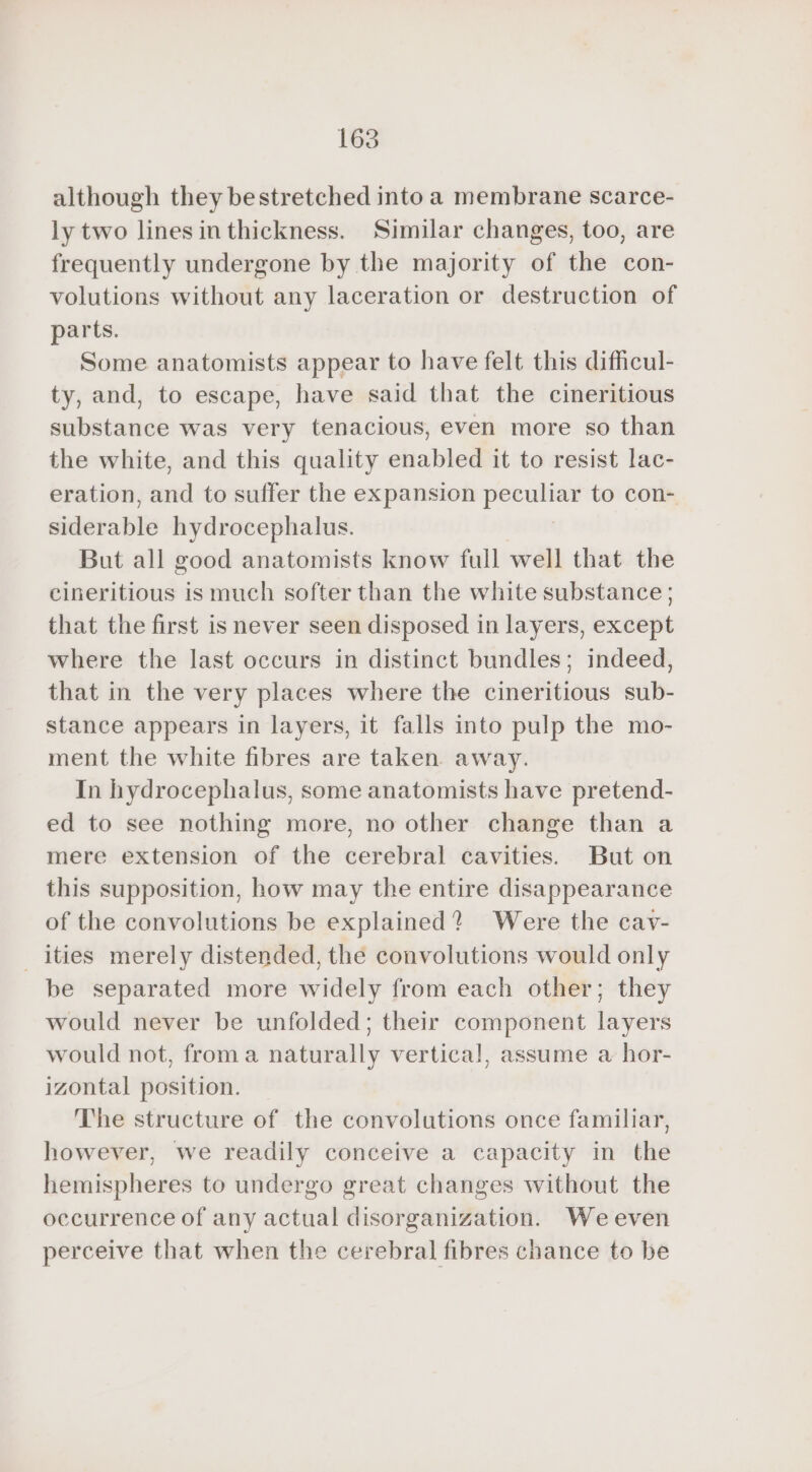 although they bestretched into a membrane scarce- ly two lines in thickness. Similar changes, too, are frequently undergone by the majority of the con- volutions without any laceration or destruction of parts. Some anatomists appear to have felt this difficul- ty, and, to escape, have said that the cineritious substance was very tenacious, even more so than the white, and this quality enabled it to resist lac- eration, and to suffer the expansion peculiar to con- siderable hydrocephalus. But all good anatomists know full well that the cineritious is much softer than the white substance; that the first is never seen disposed in layers, except where the last occurs in distinct bundles; indeed, that in the very places where the cineritious sub- stance appears in layers, it falls into pulp the mo- ment the white fibres are taken. away. In hydrocephalus, some anatomists have pretend- ed to see nothing more, no other change than a mere extension of the cerebral cavities. But on this supposition, how may the entire disappearance of the convolutions be explained? Were the cav- _ities merely distended, thé convolutions would only be separated more widely from each other; they would never be unfolded; their component layers would not, froma naturally vertical, assume a hor- izontal position. The structure of the convolutions once familiar, however, we readily conceive a capacity in the hemispheres to undergo great changes without the occurrence of any actual disorganization. We even perceive that when the cerebral fibres chance to be