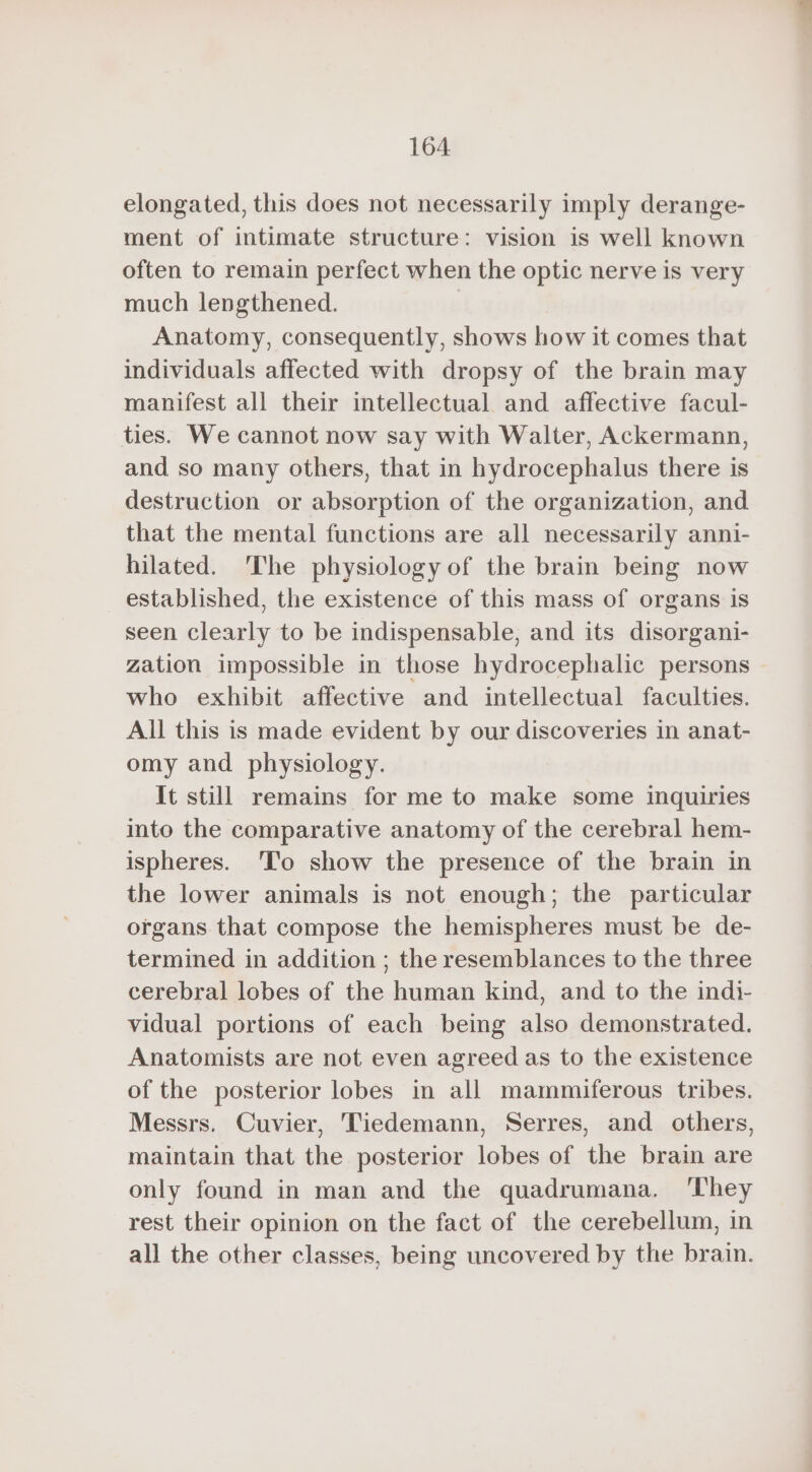 elongated, this does not necessarily imply derange- ment of intimate structure: vision is well known often to remain perfect when the optic nerve is very much lengthened. | Anatomy, consequently, shows how it comes that individuals affected with dropsy of the brain may manifest all their intellectual and affective facul- ties. We cannot now say with Walter, Ackermann, and so many others, that in hydrocephalus there is destruction or absorption of the organization, and that the mental functions are all necessarily anni- hilated. The physiology of the brain being now established, the existence of this mass of organs is seen clearly to be indispensable, and its disorgani- zation impossible in those hydrocephalic persons who exhibit affective and intellectual faculties. All this is made evident by our discoveries in anat- omy and physiology. It still remains for me to make some inquiries into the comparative anatomy of the cerebral hem- ispheres. To show the presence of the brain in the lower animals is not enough; the particular organs that compose the hemispheres must be de- termined in addition ; the resemblances to the three cerebral lobes of the human kind, and to the indi- vidual portions of each being also demonstrated. Anatomists are not even agreed as to the existence of the posterior lobes in all mammiferous tribes. Messrs. Cuvier, Tiedemann, Serres, and others, maintain that the posterior lobes of the brain are only found in man and the quadrumana. They rest their opinion on the fact of the cerebellum, in all the other classes, being uncovered by the brain.