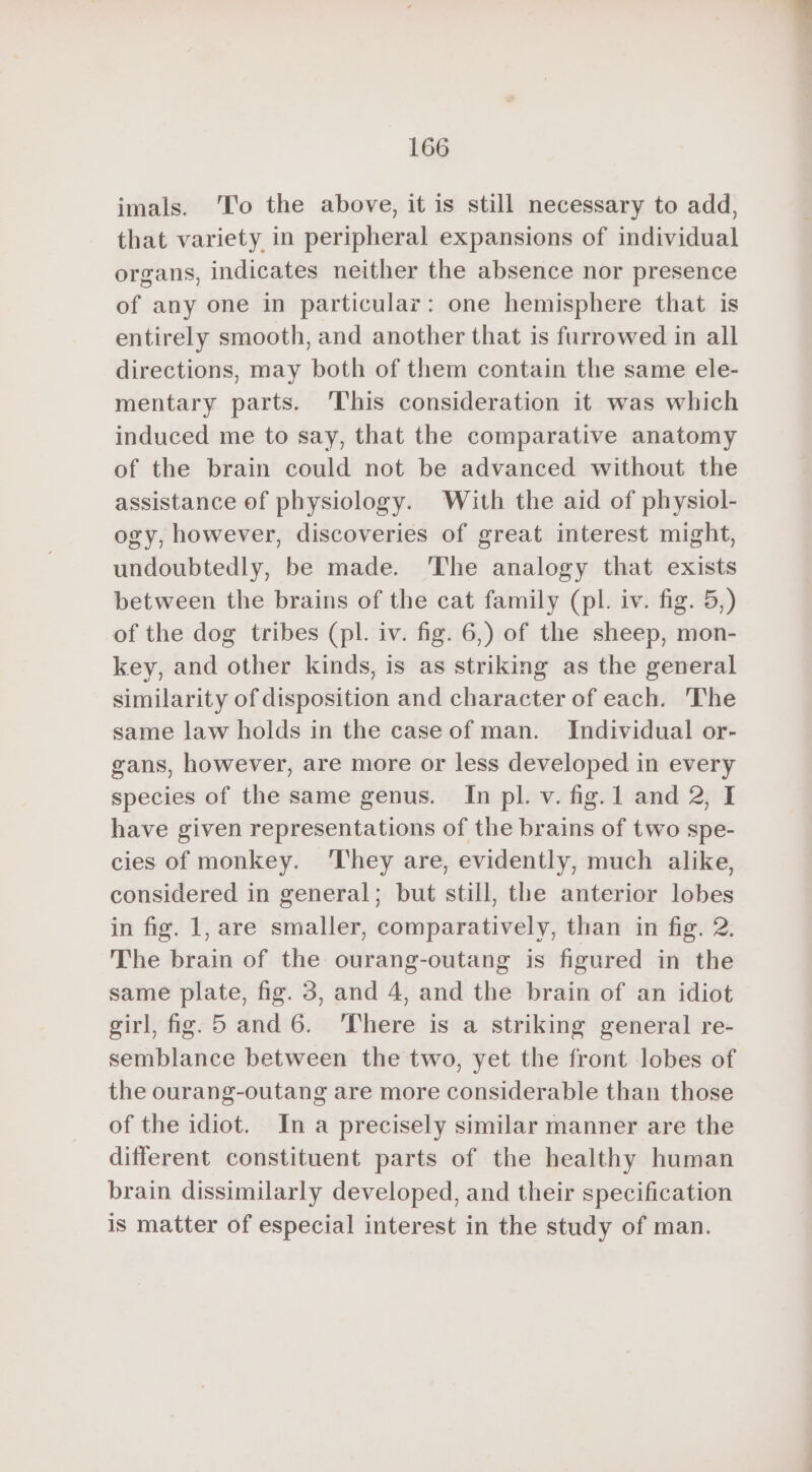 imals. ‘To the above, it is still necessary to add, that variety in peripheral expansions of individual organs, indicates neither the absence nor presence of any one in particular: one hemisphere that is entirely smooth, and another that is furrowed in all directions, may both of them contain the same ele- mentary parts. This consideration it was which induced me to say, that the comparative anatomy of the brain could not be advanced without the assistance of physiology. With the aid of physiol- ogy, however, discoveries of great interest might, undoubtedly, be made. The analogy that exists between the brains of the cat family (pl. iv. fig. 5,) of the dog tribes (pl. iv. fig. 6,) of the sheep, mon- key, and other kinds, is as striking as the general similarity of disposition and character of each. The same law holds in the case of man. Individual or- gans, however, are more or less developed in every species of the same genus. In pl. v. fig. 1 and 2, I have given representations of the brains of two spe- cies of monkey. ‘They are, evidently, much alike, considered in general; but still, the anterior lobes in fig. 1, are smaller, comparatively, than in fig. 2. The brain of the ourang-outang is figured in the same plate, fig. 3, and 4, and the brain of an idiot girl, fig. 5 and 6. There is a striking general re- semblance between the two, yet the front lobes of the ourang-outang are more considerable than those of the idiot. In a precisely similar manner are the different constituent parts of the healthy human brain dissimilarly developed, and their specification is matter of especial interest in the study of man.