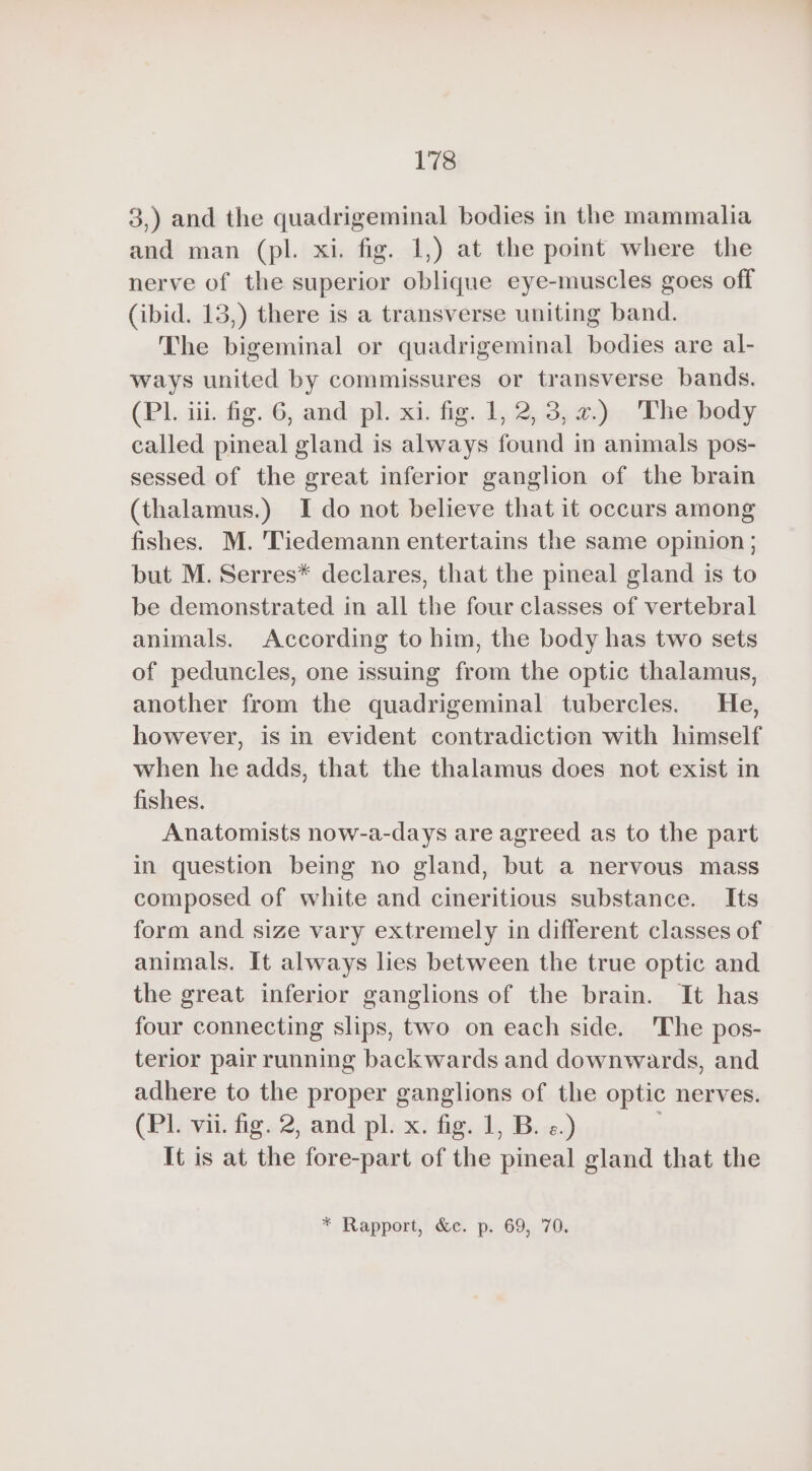 3,) and the quadrigeminal bodies in the mammalia and man (pl. xi. fig. 1,) at the point where the nerve of the superior oblique eye-muscles goes off (ibid. 13,) there is a transverse uniting band. The bigeminal or quadrigeminal bodies are al- ways united by commissures or transverse bands. (PL iii. fig. 6, and pl. xi. fig. 1, 2, 3,2.) The body called pineal gland is always found in animals pos- sessed of the great inferior ganglion of the brain (thalamus.) I do not believe that it occurs among fishes. M. Tiedemann entertains the same opinion ; but M. Serres* declares, that the pineal gland is to be demonstrated in all the four classes of vertebral animals. According to him, the body has two sets of peduncles, one issuing from the optic thalamus, another from the quadrigeminal tubercles. He, however, is in evident contradiction with himself when he adds, that the thalamus does not exist in fishes. Anatomists now-a-days are agreed as to the part in question being no gland, but a nervous mass composed of white and cineritious substance. Its form and size vary extremely in different classes of animals. It always lies between the true optic and the great inferior ganglions of the brain. It has four connecting slips, two on each side. 'The pos- terior pair running backwards and downwards, and adhere to the proper ganglions of the optic nerves. (Pl. vii. fig. 2, and pl. x. fig. 1, B. «.) . It is at the fore-part of the pineal gland that the