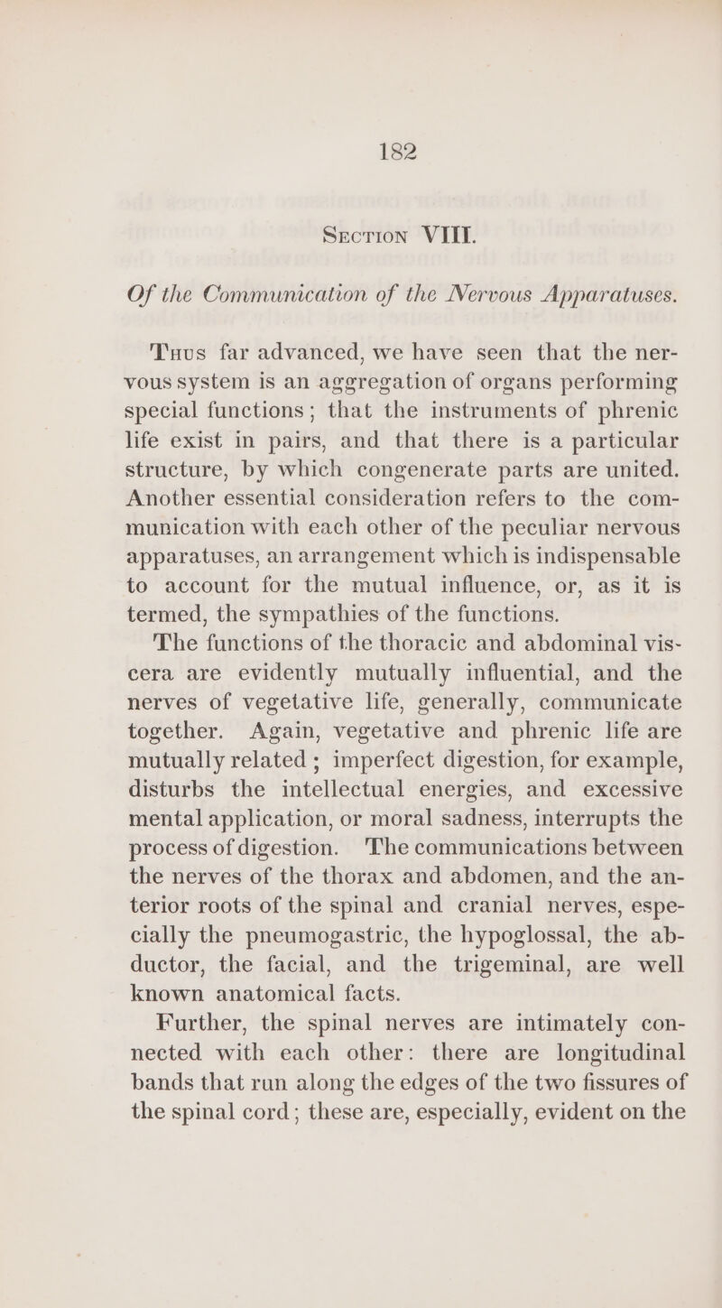SECTION VIIT. Of the Communication of the Nervous Apparatuses. Tuus far advanced, we have seen that the ner- vous system is an aggregation of organs performing special functions ; that the instruments of phrenic life exist in pairs, and that there is a particular structure, by which congenerate parts are united. Another essential consideration refers to the com- munication with each other of the peculiar nervous apparatuses, an arrangement which is indispensable to account for the mutual influence, or, as it is termed, the sympathies of the functions. The functions of the thoracic and abdominal vis- cera are evidently mutually influential, and the nerves of vegetative life, generally, communicate together. Again, vegetative and phrenic life are mutually related ; imperfect digestion, for example, disturbs the intellectual energies, and excessive mental application, or moral sadness, interrupts the process of digestion. ‘The communications between the nerves of the thorax and abdomen, and the an- terior roots of the spinal and cranial nerves, espe- cially the pneumogastric, the hypoglossal, the ab- ductor, the facial, and the trigeminal, are well known anatomical facts. Further, the spinal nerves are intimately con- nected with each other: there are longitudinal bands that run along the edges of the two fissures of the spinal cord ; these are, especially, evident on the