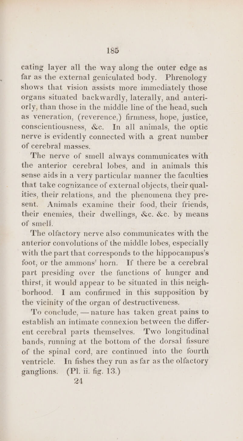 cating layer all the way along the outer edge as far as the external geniculated body. Phrenology shows that vision assists more immediately those organs situated backwardly, laterally, and anteri- orly, than those in the middle line of the head, such as veneration, (reverence,) firmness, hope, justice, conscientiousness, &amp;c. In all animals, the optic nerve is evidently connected with a great number of cerebral masses. The nerve of smell always communicates with the anterior cerebral lobes, and in animals this sense aids in a very particular manner the faculties that take cognizance of external objects, their qual- ities, their relations, and the phenomena they pre- sent. Animals examine their food, their friends, their enemies, their dwellings, &amp;c. &amp;c. by means of smell. The olfactory nerve also communicates with the anterior convolutions of the middle lobes, especially with the part that corresponds to the hippocampus’s foot, or the ammons’ horn. If there be a cerebral part presiding over the functions of hunger and thirst, it would appear to be situated in this neigh- borhood. IT am confirmed in this supposition by the vicinity of the organ of destructiveness. To conclude, — nature has taken great pains to establish an intimate connexion between the differ- ent cerebral parts themselves. Two longitudinal bands, running at the bottom of the dorsal fissure of the spinal cord, are continued into the fourth ventricle. In fishes they run as far as the olfactory ganglions. (PI. i. fig. 13.) 24