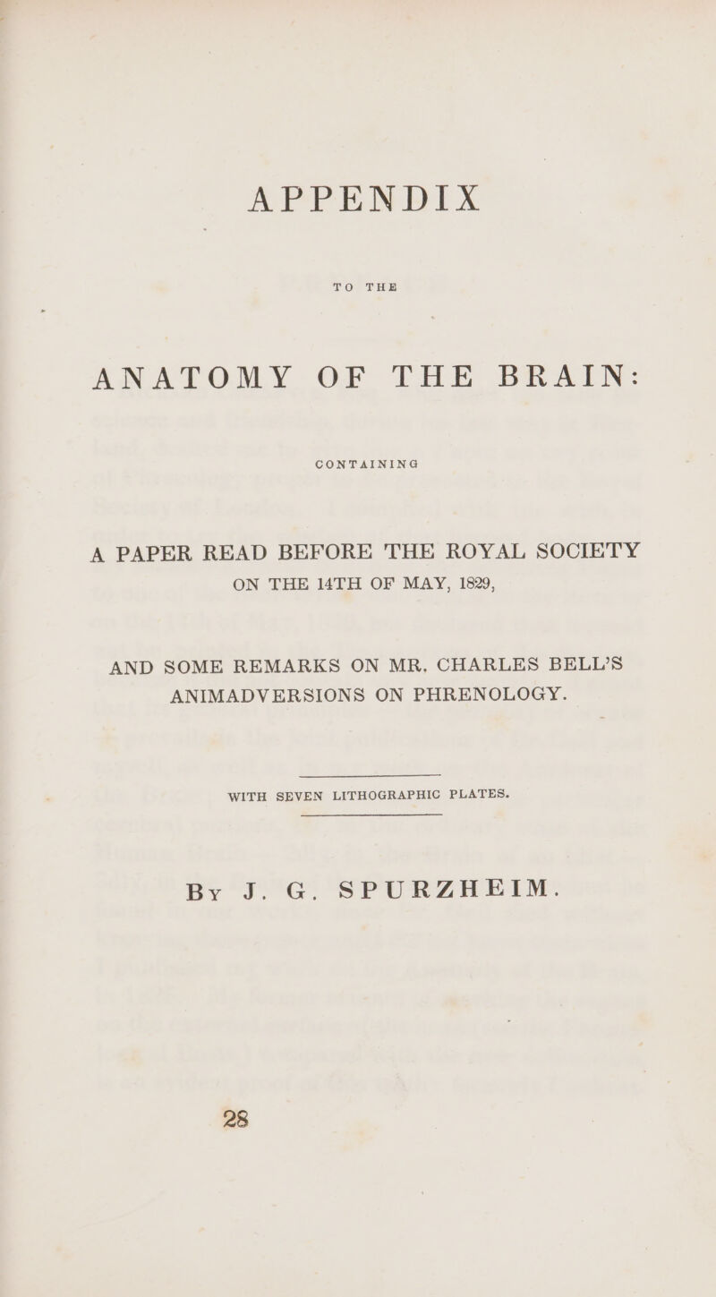 APPENDIX TO THE ANATOMY OF THE BRAIN: CONTAINING A PAPER READ BEFORE THE ROYAL SOCIETY ON THE TH OF MAY, 1829, AND SOME REMARKS ON MR. CHARLES BELL’S ANIMADVERSIONS ON PHRENOLOGY. WITH SEVEN LITHOGRAPHIC PLATES. By J. G. SPURZHEIM. 28