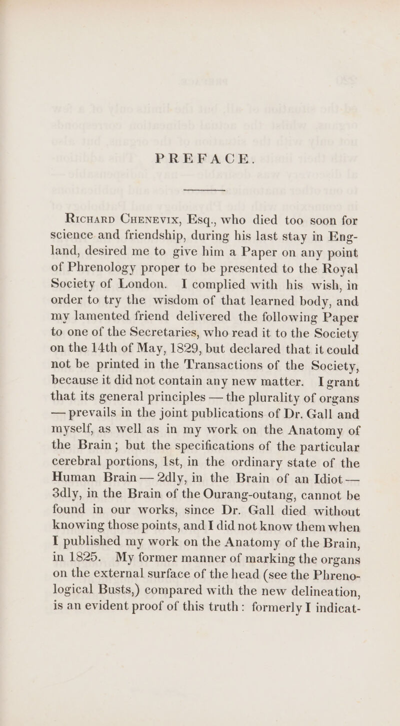 PREFACE. eee 2 eee Ricnarp CHENEvIx, Esq., who died too soon for science and friendship, during his last stay in Eng- land, desired me to give him a Paper on any point of Phrenology proper to be presented to the Royal Society of London. I complied with his wish, in order to try the wisdom of that learned body, and my lamented friend delivered the following Paper to one of the Secretaries, who read it to the Society on the 14th of May, 1829, but declared that it could not be printed in the Transactions of the Society, because it did not contain any new matter. I grant that its general principles — the plurality of organs — prevails in the joint publications of Dr. Gall and myself, as well as in my work on the Anatomy of the Brain; but the specifications of the particular cerebral portions, Ist, in the ordinary state of the Human Brain — 2dly, in the Brain of an Idiot — 3dly, in the Brain of the Ourang-outang, cannot be found in our works, since Dr. Gall died without knowing those points, and I did not know them when I published my work on the Anatomy of the Brain, in 1825. My former manner of marking the organs on the external surface of the head (see the Phreno- logical Busts,) compared with the new delineation, is an evident proof of this truth: formerly I indicat-