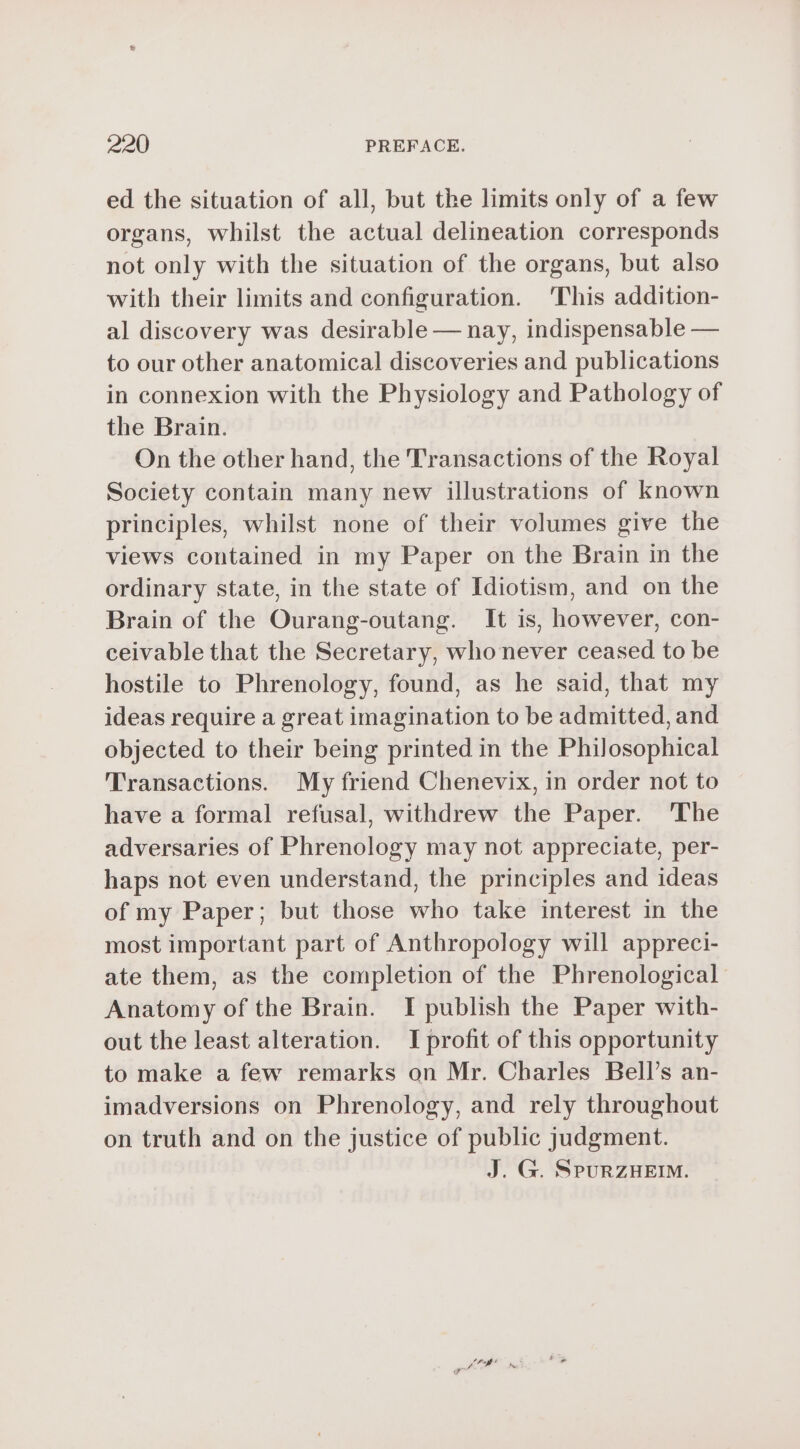 ed the situation of all, but the limits only of a few organs, whilst the actual delineation corresponds not only with the situation of the organs, but also with their limits and configuration. This addition- al discovery was desirable — nay, indispensable — to our other anatomical discoveries and publications in connexion with the Physiology and Pathology of the Brain. On the other hand, the Transactions of the Royal Society contain many new illustrations of known principles, whilst none of their volumes give the views contained in my Paper on the Brain in the ordinary state, in the state of Idiotism, and on the Brain of the Ourang-outang. It is, however, con- ceivable that the Secretary, who never ceased to be hostile to Phrenology, found, as he said, that my ideas require a great imagination to be admitted, and objected to their being printed in the Philosophical Transactions. My friend Chenevix, in order not to have a formal refusal, withdrew the Paper. The adversaries of Phrenology may not appreciate, per- haps not even understand, the principles and ideas of my Paper; but those who take interest in the most important part of Anthropology will appreci- ate them, as the completion of the Phrenological Anatomy of the Brain. I publish the Paper with- out the least alteration. I profit of this opportunity to make a few remarks on Mr. Charles Bell’s an- imadversions on Phrenology, and rely throughout on truth and on the justice of public judgment. J. G. SPURZHEIM.