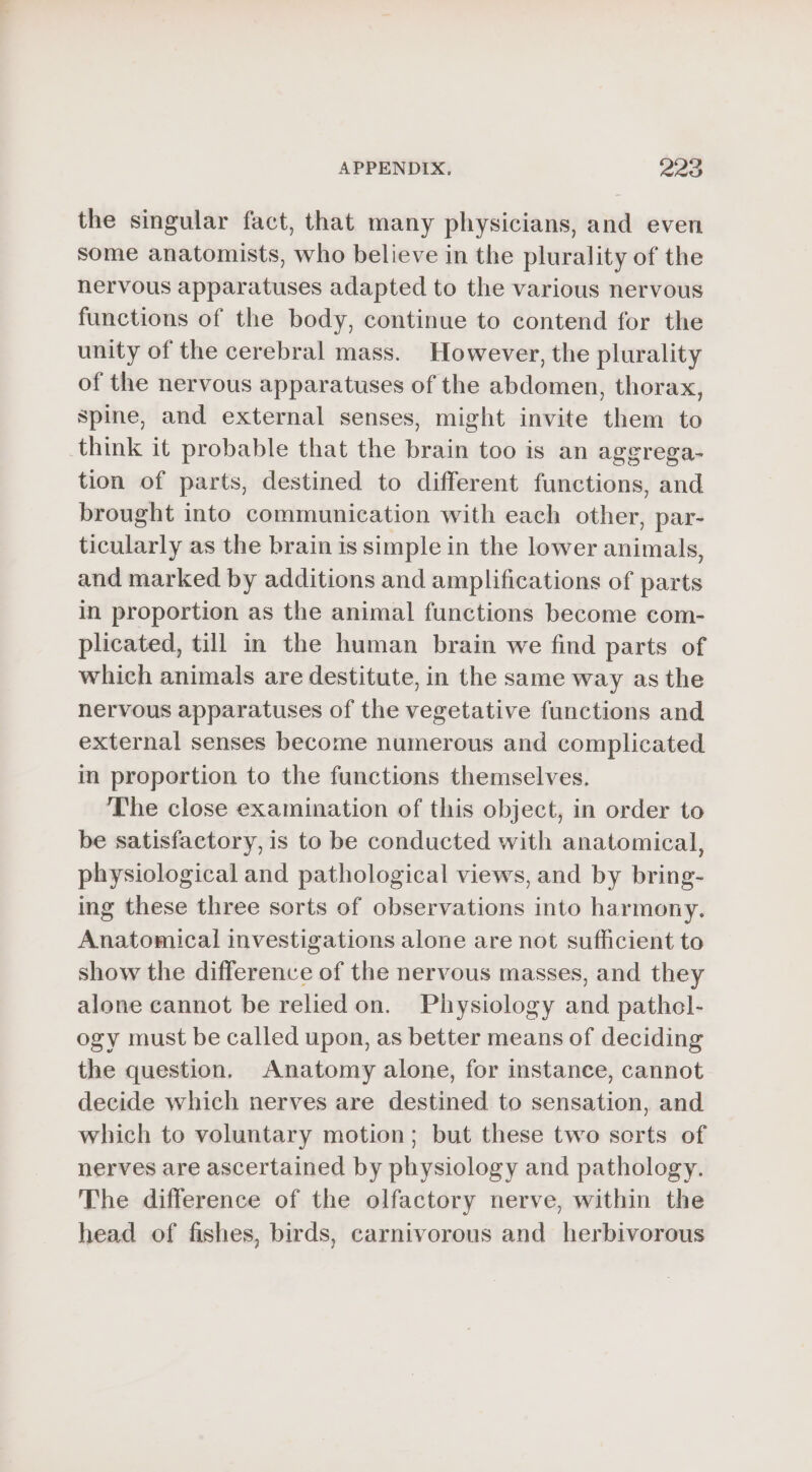 the singular fact, that many physicians, and even some anatomists, who believe in the plurality of the nervous apparatuses adapted to the various nervous functions of the body, continue to contend for the unity of the cerebral mass. However, the plurality of the nervous apparatuses of the abdomen, thorax, spine, and external senses, might invite them to think it probable that the brain too is an aggrega- tion of parts, destined to different functions, and brought into communication with each other, par- ticularly as the brain is simple in the lower animals, and marked by additions and amplifications of parts in proportion as the animal functions become com- plicated, till in the human brain we find parts of which animals are destitute, in the same way as the nervous apparatuses of the vegetative functions and external senses become numerous and complicated in proportion to the functions themselves. The close examination of this object, in order to be satisfactory, is to be conducted with anatomical, physiological and pathological views, and by bring- ing these three sorts of observations into harmony. Anatomical investigations alone are not sufficient to show the difference of the nervous masses, and they alone cannot be relied on. Physiology and pathel- ogy must be called upon, as better means of deciding the question, Anatomy alone, for instance, cannot decide which nerves are destined to sensation, and which to voluntary motion; but these two sorts of nerves are ascertained by physiology and pathology. The difference of the olfactory nerve, within the head of fishes, birds, carnivorous and herbivorous