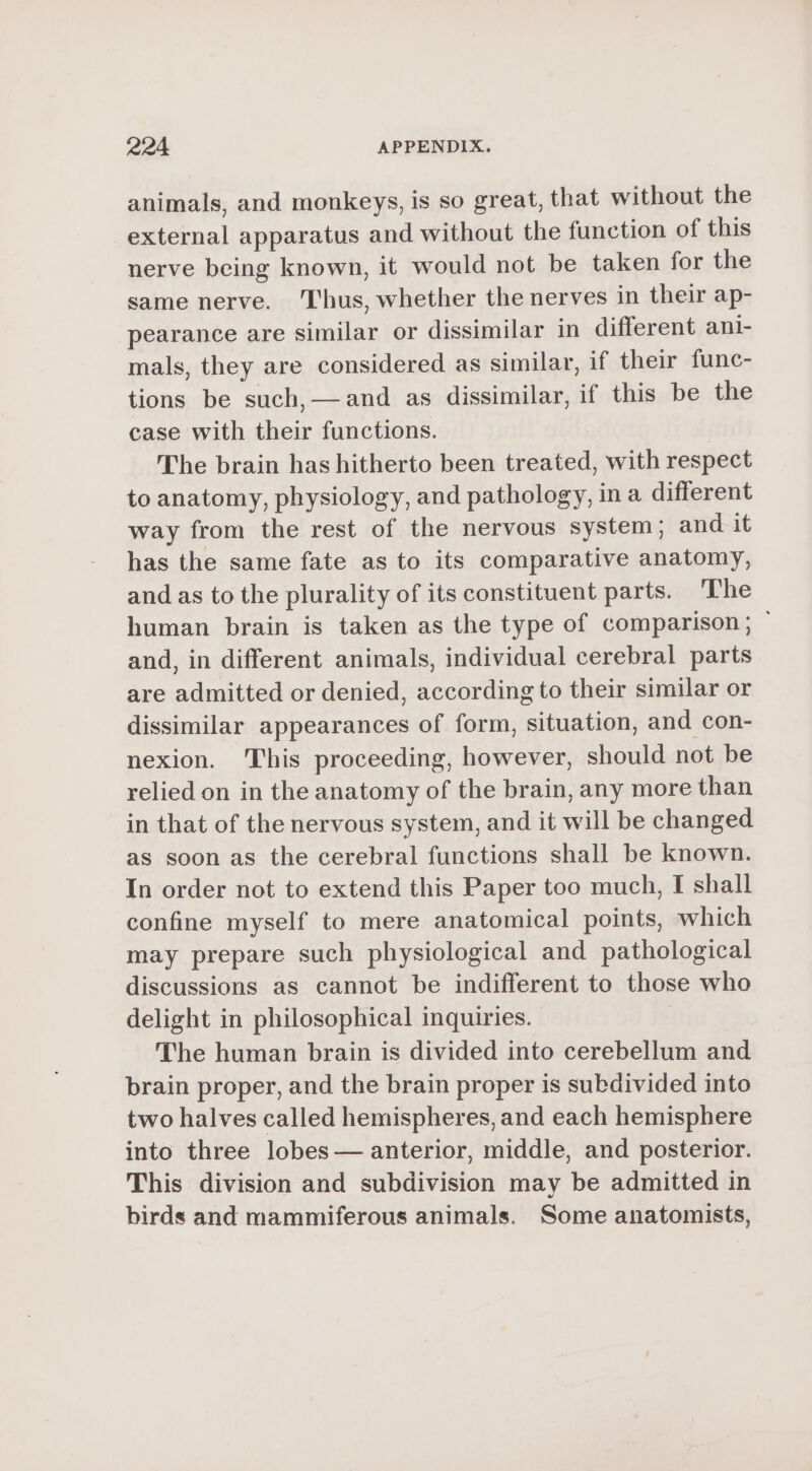 animals, and monkeys, is so great, that without the external apparatus and without the function of this nerve being known, it would not be taken for the same nerve. ‘Thus, whether the nerves in their ap- pearance are similar or dissimilar in different ani- mals, they are considered as similar, if their func- tions be such,—and as dissimilar, if this be the case with their functions. | The brain has hitherto been treated, with respect to anatomy, physiology, and pathology, in a different way from the rest of the nervous system; and it has the same fate as to its comparative anatomy, and as to the plurality of its constituent parts. The human brain is taken as the type of comparison; and, in different animals, individual cerebral parts are admitted or denied, according to their similar or dissimilar appearances of form, situation, and con- nexion. This proceeding, however, should not be relied on in the anatomy of the brain, any more than in that of the nervous system, and it will be changed as soon as the cerebral functions shall be known. In order not to extend this Paper too much, I shall confine myself to mere anatomical points, which may prepare such physiological and pathological discussions as cannot be indifferent to those who delight in philosophical inquiries. The human brain is divided into cerebellum and brain proper, and the brain proper is subdivided into two halves called hemispheres, and each hemisphere into three lobes — anterior, middle, and posterior. This division and subdivision may be admitted in birds and mammiferous animals. Some anatomists,