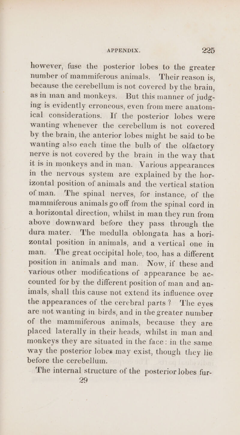 however, fuse the posterior lobes to the greater number of mammiferous animals. Their reason is, because the cerebellum is not covered by the brain, as in man and monkeys. But this manner of judg- ing is evidently erroneous, even from mere anatom- ical considerations. If the posterior lobes were wanting whenever the cerebellum is not covered by the brain, the anterior lobes might be said to be wanting also each time the bulb of the olfactory nerve is not covered by the brain in the way that it isin monkeys andin man. Various appearances in the nervous system are explained by the hor- izontal position of animals and the vertical station ofman. The spinal nerves, for instance, of the mamuniferous animals go off from the spinal cord in a horizontal direction, whilst in man they run from above downward before they pass through the dura mater. The medulla oblongata has a hori- zontal position in animals, and a vertical one in man. The great occipital hole, too, has a different position in animals and man. Now, if these and various other modifications of appearance be ac- counted for by the different position of man and an- imals, shall this cause not extend its influence over the appearances of the cerebral parts? he eyes are not wanting in birds, and in the greater number of the mammiferous animals, because they are placed laterally in their heads, whilst in man and monkeys they are situated in the face: in the same way the posterior lobes may exist, though they lie before the cerebellum. The internal structure of the posterior lobes fur- ao