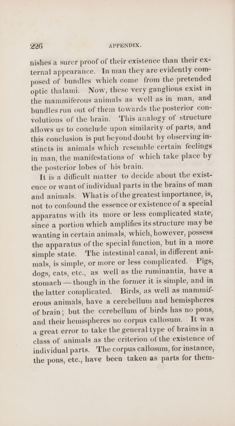 nishes a surer proof of their existence than their ex- ternal appearance. In man they are evidently com- posed of bundles which come from the pretended optic thalami. Now, these very ganglions exist in the mammiferous animals as well as in man, and bundles run out of them towards the posterior con- volutions of the brain. ‘This analogy of structure allows us to conclude upon similarity of parts, and this conclusion is put beyond doubt by observing in- stincts in animals which resemble certain feelings in man, the manifestations of which take place by the posterior lobes of his brain. It is a difficult matter to decide about the exist- ence or want of individual parts in the brains of man and animals. Whatis of the greatest importance, is, not to confound the essence or existence of a special apparatus with its more or less complicated state, since a portion which amplifies its structure may be wanting in certain animals, which, however, possess the apparatus of the special function, but in a more simple state. ‘The intestinal canal, in different ani- mals, is simple, or more or less complicated. Pigs, dogs, cats, etc., as well as the ruminantia, bave a stomach — though in the former it is simple, and in the latter complicated. Birds, as well as mammif- erous animals, have a cerebellum and hemispheres of brain; but the cerebellum of birds has no pons, and their hemispheres no corpus callosum. It was a great error to take the general type of brains in a class of animals as the criterion of the existence of individual parts. The corpus callosum, for instance, the pons, etc., have been taken as parts for them-