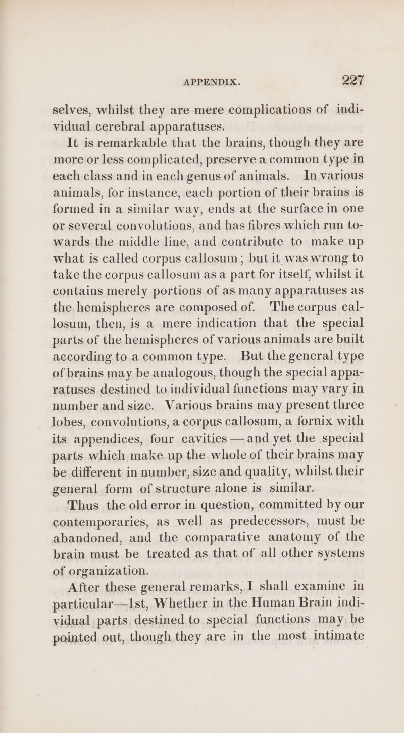 selves, whilst they are mere complications of indi- vidual cerebral apparatuses. It is remarkable that the brains, though they are more or less complicated, preserve a common type in each class and in each genus of animals. In various animals, for instance, each portion of their brains is formed in a similar way, ends at the surface in one or several convolutions, and has fibres which run to- wards the middle line, and contribute to make up what is called corpus callosum; but it was wrong to take the corpus callosum as a part for itself, whilst it contains merely portions of as many apparatuses as the hemispheres are composed of. The corpus cal- losum, then, is a mere indication that the special parts of the hemispheres of various animals are built according to a common type. But the general type of brains may be analogous, though the special appa- ratuses destined to individual functions may vary in number and size. Various brains may present three lobes, convolutions, a corpus callosum, a fornix with its appendices, four cavities — and yet the special parts which make up the whole of their brains may be different in number, size and quality, whilst their general form of structure alone is similar. Thus the old error in question, committed by our contemporaries, as well as predecessors, must be abandoned, and the comparative anatomy of the brain must be treated as that of all other systems of organization. After these general remarks, I shall examine in particular—1st, Whether in the Human Brain indi- vidual parts destined to special functions may be pointed out, though they are in the most intimate