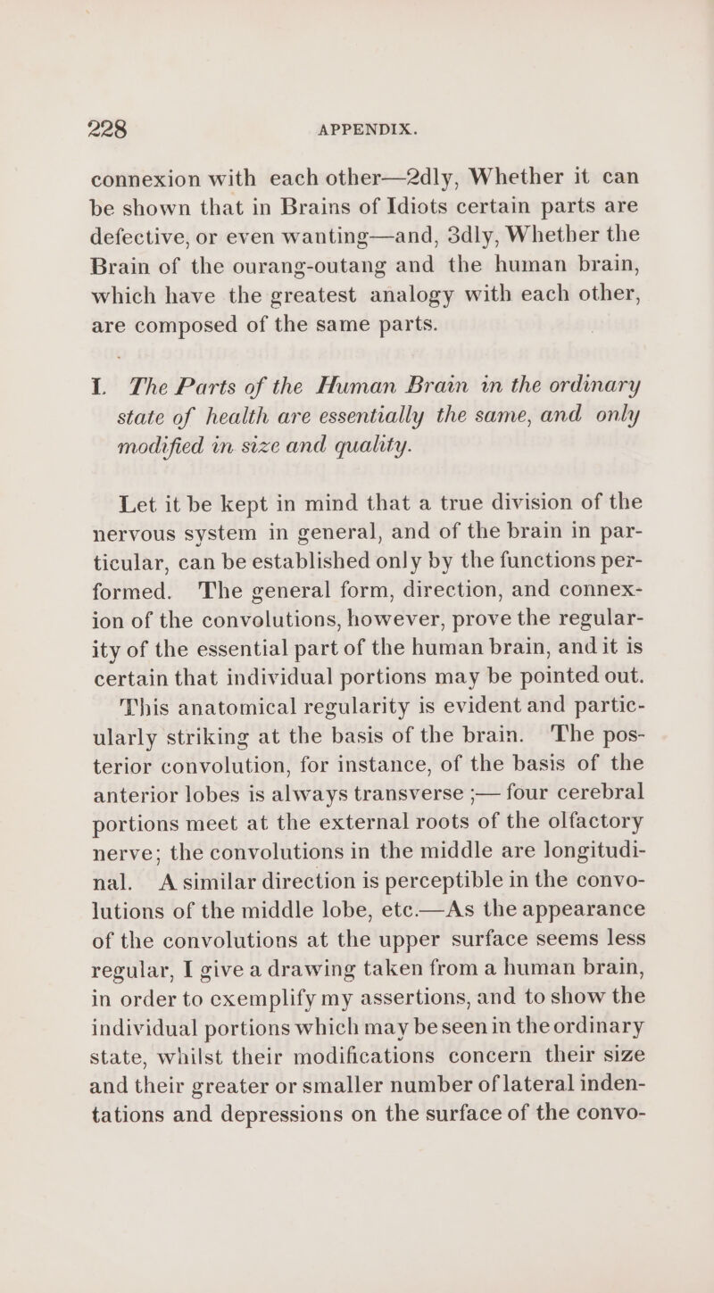 connexion with each other—2dly, Whether it can be shown that in Brains of Idiots certain parts are defective, or even wanting—and, 3dly, Whether the Brain of the ourang-outang and the human brain, which have the greatest analogy with each other, are composed of the same parts. L The Parts of the Human Brain in the ordinary state of health are essentially the same, and only modified in size and quality. Let it be kept in mind that a true division of the nervous system in general, and of the brain in par- ticular, can be established only by the functions per- formed. The general form, direction, and connex- ion of the convolutions, however, prove the regular- ity of the essential part of the human brain, and it is certain that individual portions may be pointed out. This anatomical regularity is evident and partic- ularly striking at the basis of the brain. The pos- terior convolution, for instance, of the basis of the anterior lobes is always transverse ;— four cerebral portions meet at the external roots of the olfactory nerve; the convolutions in the middle are longitudi- nal. A similar direction is perceptible in the convo- lutions of the middle lobe, etc —As the appearance of the convolutions at the upper surface seems less regular, I give a drawing taken from a human brain, in order to exemplify my assertions, and to show the individual portions which may be seen in the ordinary state, whilst their modifications concern their size and their greater or smaller number of lateral inden- tations and depressions on the surface of the convo-