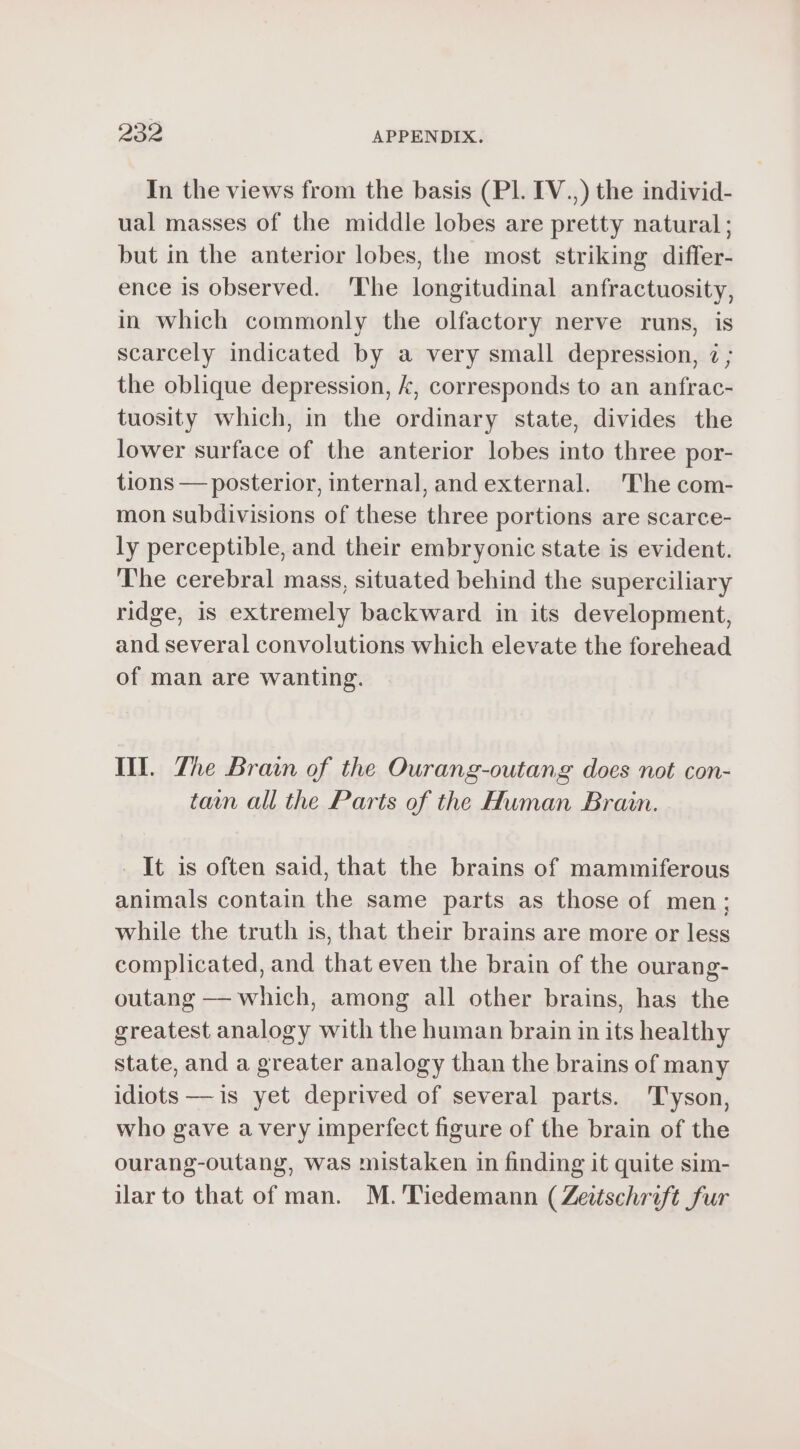 In the views from the basis (PI. IV.) the individ- ual masses of the middle lobes are pretty natural ; but in the anterior lobes, the most striking differ- ence is observed. The longitudinal anfractuosity, in which commonly the olfactory nerve runs, is scarcely indicated by a very small depression, 2 ; the oblique depression, k, corresponds to an anfrac- tuosity which, in the ordinary state, divides the lower surface of the anterior lobes into three por- tions — posterior, internal, and external. The com- mon subdivisions of these three portions are scarce- ly perceptible, and their embryonic state is evident. The cerebral mass, situated behind the superciliary ridge, is extremely backward in its development, and several convolutions which elevate the forehead of man are wanting. Ill. Zhe Brain of the Ourang-outang does not con- tam all the Parts of the Human Brain. _ It is often said, that the brains of mammiferous animals contain the same parts as those of men; while the truth is, that their brains are more or less complicated, and that even the brain of the ourang- outang — which, among all other brains, has the greatest analogy with the human brain in its healthy state, and a greater analogy than the brains of many idiots —is yet deprived of several parts. Tyson, who gave avery imperfect figure of the brain of the ourang-outang, was mistaken in finding it quite sim- ilar to that of man. M. Tiedemann (Zeitschrift fur