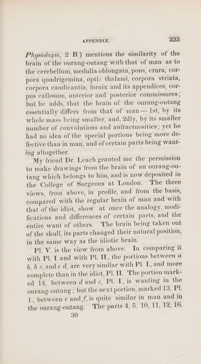 Physiologie, 2 B.) mentions the similarity of the brain of the ourang-outang with that of man as to the cerebellum, medulla oblongata, pons, crura, cor- pora quadrigemina, optic thalami, corpora striata, corpora candicantia, fornix and its appendices, cor- pus callosum, anterior and posterior commissures ; but he adds, that the brain of the ourang-outang essentially differs from that of man— Ist, by its whole mass being smaller, and, 2dly, by its smaller number of convolutions and anfractuosities ; yet he had no idea of the special portions being more de- fective than in man, and of certain parts being want- ing altogether. My friend Dr. Leach granted me the permission to make drawings from the brain of an ourang-ou- tang which belongs to him, and is now deposited in the College of Surgeons at London. The three views, from above, in profile, and from the basis, compared with the regular brain of man and with that of the idiot, show at once the analogy, modi- fcations and differences of certain parts, and the entire want of others. The brain being taken out of the skull, its parts changed their natural position, in the same way as the idiotic brain. Pl. V. is the view from above. In comparing it with Pl. Land with PL IL, the portions between @ b, bc,andc d, are very similar with Pl. I, and more complete than in the idiot, PI. I. The portion mark- ed 14, between d and e, Pl. I, is wanting in the ourang-outang ; but the next portion, marked 13, Yr. 1., between e and f, is quite similar in man and in the ourang-outang. The parts #5 TO, (1, fe, TO 30
