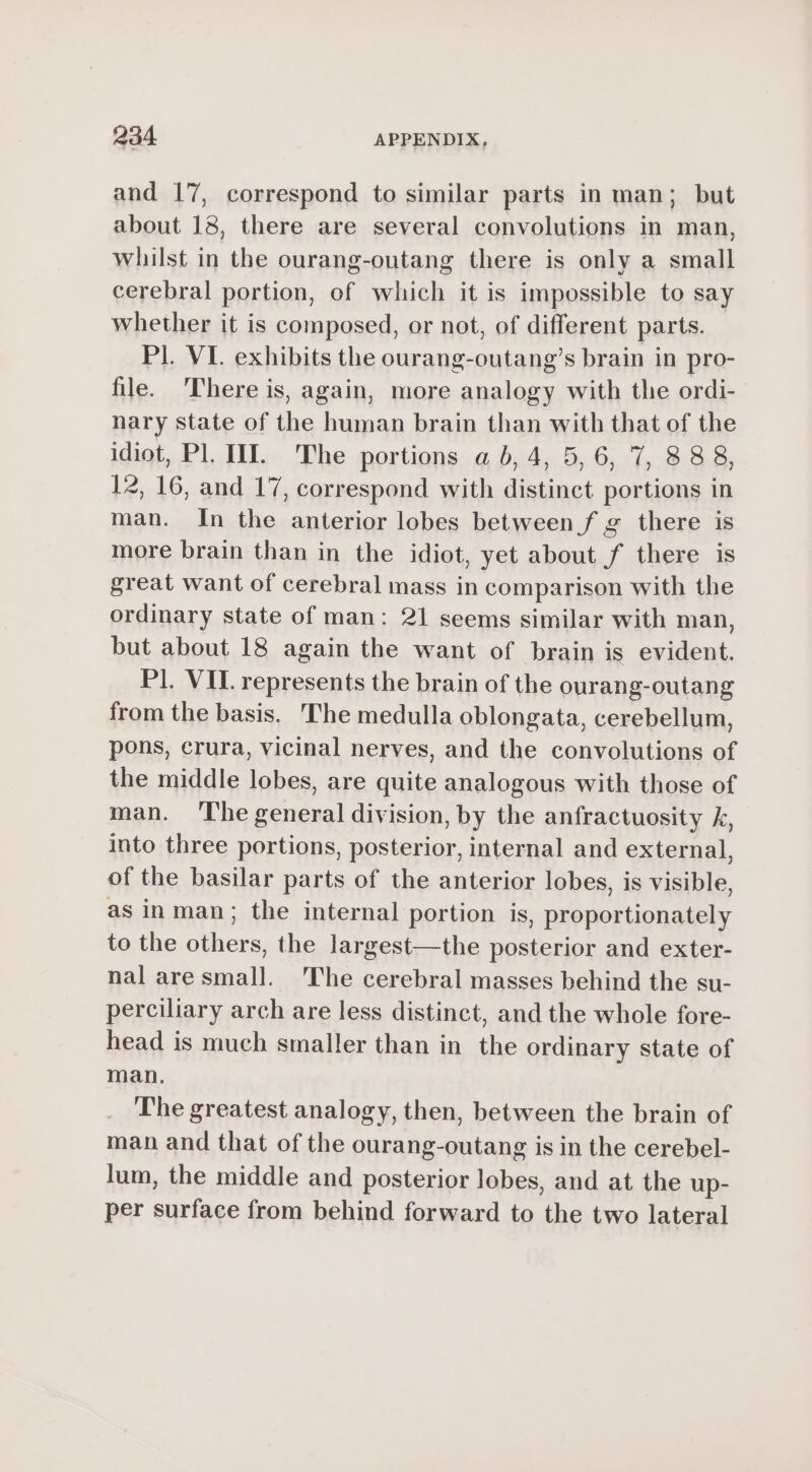 and 17, correspond to similar parts in man; but about 18, there are several convolutions in man, whilst in the ourang-outang there is only a small cerebral portion, of which it is impossible to say whether it is composed, or not, of different parts. Pl. VI. exhibits the ourang-outang’s brain in pro- file. ‘There is, again, more analogy with the ordi- nary state of the human brain than with that of the idiot, Pl. II. The portions a b, 4, 5, 6, 7, 888, 12, 16, and 17, correspond with distinct portions in man. In the anterior lobes between f g there is more brain than in the idiot, yet about f there is great want of cerebral mass in comparison with the ordinary state of man: 21 seems similar with man, but about 18 again the want of brain is evident. Pl. VIL represents the brain of the ourang-outang from the basis. The medulla oblongata, cerebellum, pons, crura, vicinal nerves, and the convolutions of the middle lobes, are quite analogous with those of man. The general division, by the anfractuosity k, into three portions, posterior, internal and external, of the basilar parts of the anterior lobes, is visible, as in man; the internal portion is, proportionately to the others, the largest—the posterior and exter- nal are small. The cerebral masses behind the su- perciliary arch are less distinct, and the whole fore- head is much smaller than in the ordinary state of man. The greatest analogy, then, between the brain of man and that of the ourang-outang is in the cerebel- lum, the middle and posterior lobes, and at the up- per surface from behind forward to the two lateral