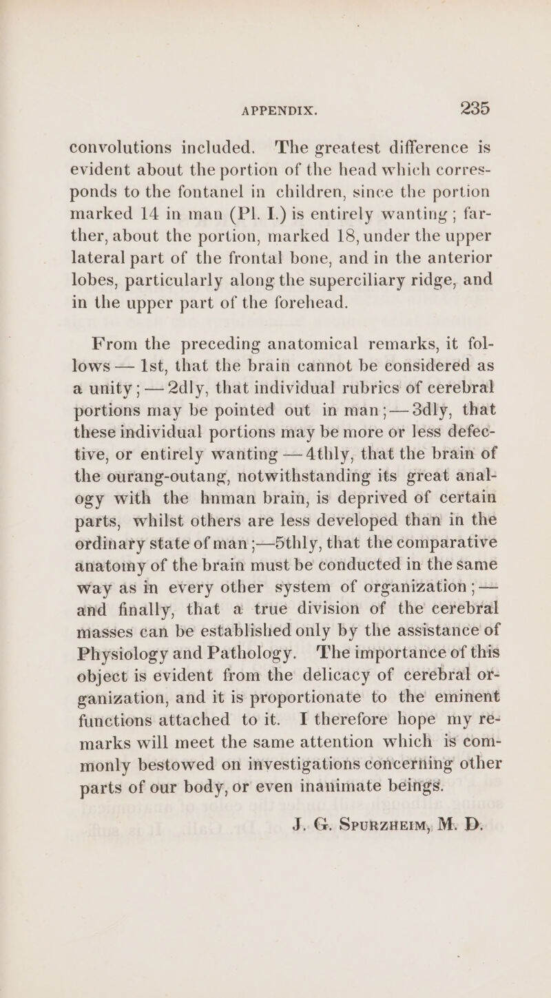 convolutions included. The greatest difference is evident about the portion of the head which corres- ponds to the fontanel in children, since the portion marked 14 in man (PL L)is entirely wanting ; far- ther, about the portion, marked 18, under the upper lateral part of the frontal bone, and in the anterior lobes, particularly along the superciliary ridge, and in the upper part of the forehead. From the preceding anatomical remarks, it fol- lows — Ist, that the brain cannot be considered as a unity ;— 2dly, that individual rubrics of cerebral portions may be pointed out in man;— 3dly, that these individual portions may be more or less defec- tive, or entirely wanting —4thly, that the brain of the ourang-outang, notwithstanding its great anal- ogy with the hnman brain, is deprived of certain parts, whilst others are less developed than in the ordinary state of man ;—5thly, that the comparative anatomy of the brain must be conducted in the same way as in every other system of organization ; — and finally, that a true division of the cerebral masses can be established only by the assistance of Physiology and Pathology. The importance of this object is evident from the delicacy of cerebral or- ganization, and it is proportionate to the eminent functions attached to it. I therefore hope my re- marks will meet the same attention which is com- monly bestowed on investigations conceriing other parts of our body, or even inanimate beings. J. G. SpurzHem, M. D.