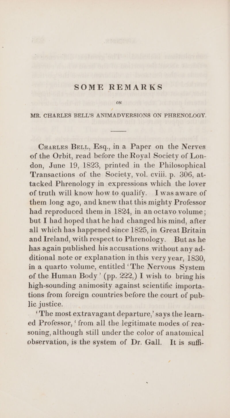 SOME REMARKS MR. CHARLES BELL’S ANIMADVERSIONS ON PHRENOLOGY. Cnarzes BELL, Esq. in a Paper on the Nerves of the Orbit, read before the Royal Society of Lon- don, June 19, 1823, printed in the Philosophical Transactions of the Society, vol. cvii. p. 306, at- tacked Phrenology in expressions which the lover of truth will know how to qualify. Iwas aware of them long ago, and knew that this mighty Professor had reproduced them in 1824, in an octavo volume; but I had hoped that he had changed his mind, after all which has happened since 1825, in Great Britain and Ireland, with respect to Phrenology. Butas he has again published his accusations without any ad- ditional note or explanation in this very year, 1830, in a quarto volume, entitled ‘‘The Nervous System of the Human Body’ (pp. 222,) I wish to bring his high-sounding animosity against scientific importa- tions from foreign countries before the court of pub- lic justice. ‘The most extravagant departure,’ says the learn- ed Professor, ‘from all the legitimate modes of rea- soning, although still under the color of anatomical observation, is the system of Dr. Gall. It is suffi-