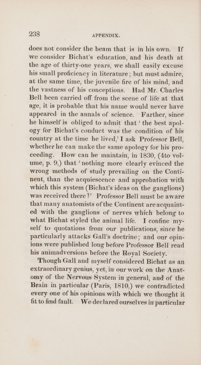 does not consider the beam that is in his own. If we consider Bichat’s education, and his death at the age of thirty-one years, we shall easily excuse his small proficiency in literature; but must admire, at the same time, the juvenile fire of his mind, and the vastness of his conceptions. Had Mr. Charles Bell been carried off from the scene of life at that age, it is probable that his name would never have appeared in the annals of science. Farther, since he himself is obliged to admit that ‘ the best apol- ogy for Bichat’s conduct was the condition of his country at the time he lived,’ I ask Professor Bell, whether he can make the same apology for his pro- ceeding. How can he maintain, in 1830, (4to vol- ume, p. 9,) that ‘nothing more clearly evinced the wrong methods of study prevailing on the Conti- nent, than the acquiescence and approbation with which this system (Bichat’s ideas on the ganglions) was received there?’ Professor Bell must be aware that many anatomists of the Continent areacquaint- ed with the ganglions of nerves which belong to what Bichat styled the animal life. I confine my- self to quotations from our publications, since he particularly attacks Gall’s doctrine; and our opin- ions were published long before Professor Bell read his animadversions before the Royal Society. Though Gall and myself considered Bichat as an extraordinary genius, yet, in our work on the Anat- omy of the Nervous System in general, and of the Brain in particular (Paris, 1810,) we contradicted every one of his opinions with which we thought it fit to find fault. We declared ourselves in particular