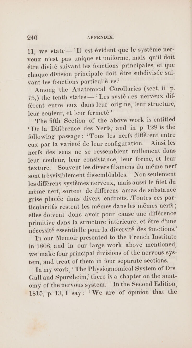 11, we state — ‘Il est évident que le système ner- veux n’est pas unique et uniforme, mais qu’il doit être divisé suivant les fonctions principales, et que chaque division principale doit etre subdivisée sui- vant les fonctions particulié es.’ Among the Anatomical Corollaries (sect. 1 D. 75.) the tenth states —‘ Les systè res nerveux dif- fèrent entre eux dans leur origine, leur structure, leur couleur, et leur fermeté. The fifth Section of the above work is entitled ‘Dela Différence des Nerfs, and in p. 128 is the following passage: ‘Tous les nerfs different entre eux par la variété de leur configuration. Ainsi les nerfs des sens ne se ressemblent nullement dans leur couleur, leur consistance, leur forme, et leur texture. Souvent les divers filamens du méme nerf sont trésvisiblement dissemblables. Non seulement les différens systémes nerveux, mais aussi le filet du méme nerf, sortent de differens amas de substance grise placée dans divers endroits...'Toutes ces par- ticularités restent les mêmes dans les mêmes nerfs; elles doivent donc avoir pour cause une différence primitive dans la structure intérieure, et être d’une nécessité essentielle pour la diversité des fonctions. In our Memoir presented to the French Institute in 1808. and in our large work above mentioned, we make four principal divisions of the nervous sys- tem, and treat of them in four separate sections. In my work, ‘ The Physiognomical System of Drs. Gall and Spurzheim,’ there is a chapter on the anat- omy of the nervous system. In the Second Edition, 1815, p. 13, I say: ‘We are of opinion that the