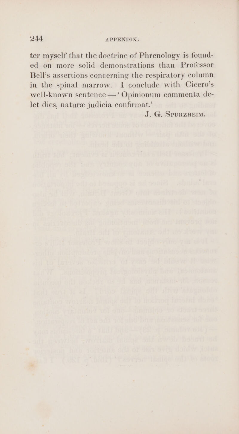 ter myself that the doctrine of Phrenology is found- ed on more solid demonstrations than Professor Bell’s assertions concerning the respiratory column in the spinal marrow. I conclude with Cicero’s well-known sentence — ‘ Opinionum commenta de- let dies, nature judicia confirmat.’ J. G. SPURZHEIM.