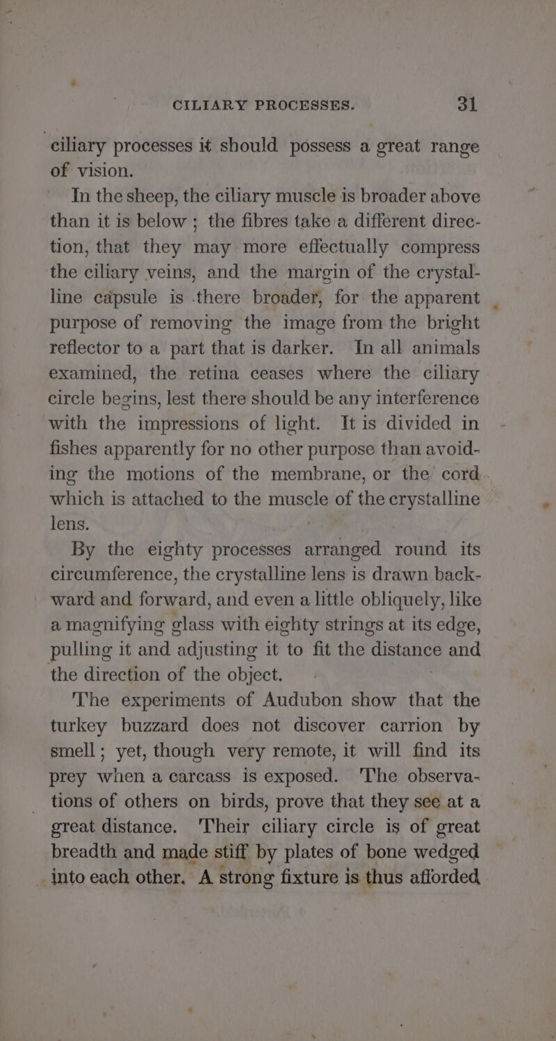 ciliary processes it should possess a great range of vision. In the sheep, the ciliary muscle is broader above than it is below ; the fibres take a different direc- tion, that they may more effectually compress the ciliary veins, and the margin of the crystal- line capsule is .there broader, for the apparent purpose of removing the image from the bright reflector to a part that is darker. In all animals examined, the retina ceases where the ciliary circle begins, lest there should be any interference with the impressions of light. It is divided in fishes apparently for no other purpose than avoid- ing the motions of the membrane, or the cord. which is attached to the muscle of the crystalline lens. | By the eighty processes arranged round its circumference, the crystalline lens is drawn back- ward and forward, and even a little obliquely, like a magnifying glass with eighty strings at its edge, pulling it and adjusting it to fit the distance and the direction of the object. : The experiments of Audubon show that the turkey buzzard does not discover carrion by smell; yet, though very remote, it will find its prey when a carcass is exposed. 'The observa- tions of others on birds, prove that they see at a great distance. 'Their ciliary circle is of great breadth and made stiff by plates of bone wedged _ into each other, A strong fixture is thus afforded