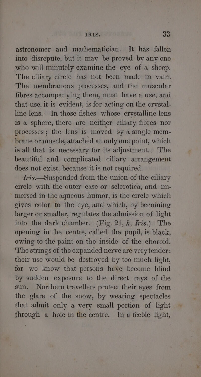 astronomer and mathematician. It has fallen into disrepute, but it may be proved by any one who will minutely examine the eye of a sheep. The ciliary circle has not been made in vain. The membranous processes, and the muscular fibres accompanying them, must have a use, and that use, it is evident, is for acting on the crystal- line lens.. In those fishes whose crystalline lens is a sphere, there are neither ciliary fibres nor processes ; the lens is moved by a single mem- brane or muscle, attached at only one point, which is all that is necessary for its adjustment. 'The beautiful and complicated ciliary arrangement does not exist, because it is not required. fris.—Suspended from the union of the ciliary circle with the outer case or sclerotica, and im- mersed in the aqueous humor, is the circle which gives color to the eye, and which, by becoming larger or smaller, regulates the admission of light into the dark chamber. (Fig. 21, h, Iris.) The opening in the centre, called the pupil, is black, owing to the paint on the inside of the choroid. The strings of the expanded nerve are very tender: their use would be destroyed by too much light, for we know that persons have become blind by sudden exposure to the direct rays of the sun. Northern travellers protect their eyes from the glare of the snow, by wearing spectacles that admit only a very small portion of light through a hole in the centre. In a feeble light,