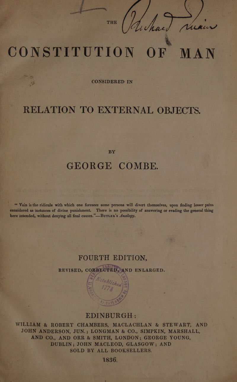 se ad CONSTITUTION OF MAN CONSIDERED IN ae Ver RELATION TO EXTERNAL OBJECTS. BY GEORGE COMBE. ‘* Vain is the ridicule with which one foresees some persons will divert themselves, upon finding lesser pains considered as instances of divine punishment. There is no possibility of answering or evading the general thing here intended, without denying all final causes.” —ButLer’s Analogy. FOURTH EDITION, REVISED, CORRECTED, AND ENLARGED. (<7 @N 2 1/72 thes J; Arh a ¢ NOs 4 katt ale EDINBURGH: WILLIAM &amp; ROBERT CHAMBERS, MACLACHLAN &amp; STEWART, AND JOHN ANDERSON, JUN.; LONGMAN &amp; CO., SIMPKIN, MARSHALL, AND CO., AND ORR &amp; SMITH, LONDON; GEORGE YOUNG, DUBLIN; JOHN MACLEOD, GLASGOW; AND SOLD BY ALL BOOKSELLERS. 1836.