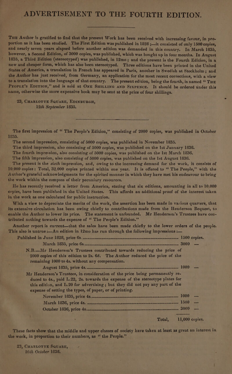 ADVERTISEMENT TO THE FOURTH EDITION. Tue Author is gratified to find that the present Work has been received with increasing favour, in pro- portion as it has been studied. The First Edition was published in 1828 ;—it consisted of only 1500 copies, and nearly seven years elapsed before another edition was demanded in this country. In March 1835, however, a Second Edition, of 3000 copies, was published, which was bought up in four months. In August 1835, a Third Edition (stereotyped) was published, in 12mo; and the present is the Fourth Edition, in a new and cheaper form, which has also been stereotyped. Three editions have been printed in the United States of America, a translation in French has appeared in Paris, another in Swedish at Stockholm 3; and the Author has just received, from Germany, an application for the most recent corrections, with a view to a.translation into the language of that country. The present edition, being the fourth, is named “ THE Propie’s EDITION,’ and is sold at ONE SHILLING AND SixpPENCE. It should be ordered under this name, otherwise the more expensive book may be sent at the price of four shillings. 23, CHARLOTTE SquaRE, EDINBURGH, 12th September 1835. The first impression of ‘‘ The People’s Edition,” consisting of 2000 copies, was published in October 1835. . The second impression, consisting of 5000 copies, was published in November 1835. The third impression, also consisting of 5000 copies, was published on the Ist January 1836. The fourth impression, also consisting of 5000 copies, was published on the Ist March 1836. The fifth impression, also consisting of 5000 copies, was published on the Ist August 1836. The present is the sizih impression, and, owing to the increasing demand for the work, it consists of 10,000 copies : Total, 32.000 copies printed within one year. It is offered to “‘ The People,” with the A.uthor’s grateful acknowledgments for the spirited manner in which they have met his endeavour to bring the work within the compass of their pecuniary resources. He has recently received a letter from America, stating that six editions, amounting in all to 10,000 copies, have been published in the United States. This affords an additional proof of the interest taken _ in the work as one calculated for public instruction. With a view to depreciate the merits of the work, the assertion has been made in various quarters, that its extensive circulation has been owing chiefly to contributions made from the Henderson Bequest, to enable the Author to lower its price. The statement is unfounded. Mr Henderson’s Trustees have con- tributed nothing towards the expense of “ The People’s Edition.” Another report is current—that the sales have been made chiefly to the lower orders of the people. This also is untrue :—An edition in |2mo has run through the following impressions :— Pablished in: June 1828, price 68. cscnn--nnssnsosennmvensorncerprecorsneese Dia re TESS) Write Gas 025) nccov ters cosatb bored inervoooosiornse avererevevecere 1500 copies. meuvncornvevrsererecene GUO, cm N.B.—Mr Henderson’s Trustees contributed towards reducing the price of 2000 copies of this edition to 2s. 6d. The Author reduced the price of the remaining 1000 to 4s. without any compensation. August 1835, price 4s. Feet saben pode Amerie pearuoseuleroonoreped” LON these Mr Henderson’s Trustees, in consideration of the price being permanently re- duced to 4s., paid L.22, 2s. towards the expense of the stereotype plates for this edition, and L.20 for advertising ; but they did not pay any part of the expense of setting the types, of paper, or of printing. November 1835, price 4s... rad Biarols 1636, wiive: fips etieraeecertrevectanseoneatoeorocontvodelererrnecesonseternee LOW, || teas October 1836, price 48. cmnunnnonnvercecevercserrererecereecerecccecescccsevescseverecececets SOQ — Total, 11,000 copies. These facts show that the middle and upper classes of society have taken at least as great an interest in the work, in proportion to their numbers, as “‘ the People.” 23, CHARLOTTE SqQuaneE, 10h October 1836,