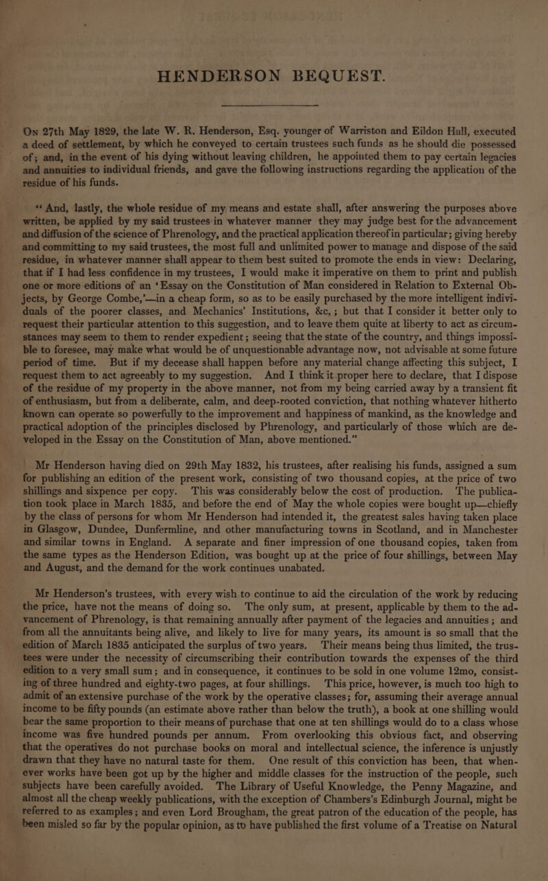 HENDERSON BEQUEST. On 27th May 1829, the late W. R. Henderson, Esq. younger of Warriston and Eildon Hall, executed a deed of settlement, by which he conveyed to certain trustees such funds as he should die possessed of; and, in the event of his dying without leaving children, he appointed them to pay certain legacies and annuities to individual friends, and gave the following instructions regarding the application of the - yesidue of his funds. _ « And, lastly, the whole residue of my means and estate shall, after answering the purposes above written, be applied by my said trustees in whatever manner they may judge best for the advancement and diffusion of the science of Phrenology, and the practical application thereof in particular; giving hereby and committing to my said trustees, the most full and unlimited power to manage and dispose of the said residue, in whatever manner shall appear to them best suited to promote the ends in view: Declaring, that if I had less confidence in my trustees, I would make it imperative on them to print and publish one or more editions of an ‘Essay on the Constitution of Man considered in Relation to External Ob- jects, by George Combe,’—in a cheap form, so as to be easily purchased by the more intelligent indivi- duals of the poorer classes, and Mechanics’ Institutions, &c,; but that I consider it better only to request their particular attention to this suggestion, and to leave them quite at liberty to act as circum- stances may seem to them to render expedient ; seeing that the state of the country, and things impossi- ble to foresee, may make what would be of unquestionable advantage now, not advisable at some future period of time. But if my decease shall happen before any material change affecting this subject, I request them to act agreeably to my suggestion. And I think it-proper here to declare, that I dispose of the residue of my property in the above manner, not from my being carried away by a transient fit of enthusiasm, but from a deliberate, calm, and deep-rooted conviction, that nothing whatever hitherto known can operate so powerfully to the improvement and happiness of mankind, as the knowledge and practical adoption of the principles disclosed by Phrenology, and particularly of those which are de- veloped in the Essay on the Constitution of Man, above mentioned.” _ Mr Henderson having died on 29th May 1832, his trustees, after realising his funds, assigned a sum for publishing an edition of the present work, consisting of two thousand copies, at the price of two shillings and sixpence per copy. This was considerably below the cost of production. The publica- tion took place in March 1835, and before the end of May the whole copies were bought up—chiefly by the class of persons for whom Mr Henderson had intended it, the greatest sales having taken place in Glasgow, Dundee, Dunfermline, and other manufacturing towns in Scotland, and in Manchester and similar towns in England. A separate and finer impression of one thousand copies, taken from the same types as the Henderson Edition, was bought up at the price of four shillings, between May and August, and the demand for the work continues unabated. Mr Henderson’s trustees, with every wish to continue to aid the circulation of the work by reducing the price, have not the means of doing so. The only sum, at present, applicable by them to the ad- vancement of Phrenology, is that remaining annually after payment of the legacies and annuities ; and from all the annuitants being alive, and likely to live for many years, its amount is so small that the edition of March 1835 anticipated the surplus of two years. Their means being thus limited, the trus- tees were under the necessity of circumscribing their contribution towards the expenses of the third _ edition to a very small sum; and in consequence, it continues to be sold in one volume 12mo, consist- ing of three hundred and eighty-two pages, at four shillings. This price, however, is much too high to admit of an extensive purchase of the work by the operative classes; for, assuming their average annual income to be fifty pounds (an estimate above rather than below the truth), a book at one shilling would bear the same proportion to their means of purchase that one at ten shillings would do to a class whose income was five hundred pounds per annum. From overlooking this obvious fact, and observing that the operatives do not purchase books on moral and intellectual science, the inference is unjustly drawn that they have no natural taste for them. One result of this conviction has been, that when- ever works have been got up by the higher and middle classes for the instruction of the people, such subjects have been carefully avoided. The Library of Useful Knowledge, the Penny Magazine, and almost all the cheap weekly publications, with the exception of Chambers’s Edinburgh Journal, might be referred to as examples; and even Lord Brougham, the great patron of the education of the people, has been misled so far by the popular opinion, as to have published the first volume of a Treatise on Natural