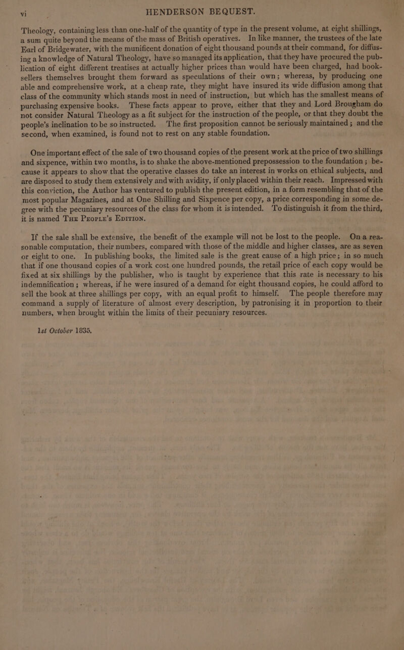 Theology, containing less than one-half of the quantity of type in the present volume, at eight shillings, a sum quite beyond the means of the mass of British operatives. In like manner, the trustees of the late Earl of Bridgewater, with the munificent donation of eight thousand pounds at their command, for diffus- ing a knowledge of Natural Theology, have so managed its application, that they have procured the pub- lication of eight different treatises at actually higher prices than would have been charged, had book- sellers themselves brought them forward as speculations of their own; whereas, by producing one able and comprehensive work, at a cheap rate, they might have insured its wide diffusion among that class of the community which stands most in need of instruction, but which has the smallest means of purchasing expensive books. These facts appear to prove, either that they and Lord Brougham do not consider Natural Theology as a fit subject for the instruction of the people, or that they doubt the people’s inclination to be so instructed. The first proposition cannot be seriously maintained ; and the second, when examined, is found not to rest on any stable foundation. One important effect of the sale of two thousand copies of the present work at the price of two shillings and sixpence, within two months, is to shake the above-mentioned prepossession to the foundation ; be- cause it appears to show that the operative classes do take an interest in works on ethical subjects, and are disposed to study them extensively and with avidity, if only placed within their reach. Impressed with this conviction, the Author has ventured to publish the present edition, in a form resembling that of the most popular Magazines, and at One Shilling and Sixpence per copy, a price corresponding in some de- gree with the pecuniary resources of the class for whom it isintended. ‘To distinguish it from the third, it is named Tue Peorie’s Epirion. If the sale shall be extensive, the benefit of the example will not be lost to the people. Ona rea- sonable computation, their numbers, compared with those of the middle and higher classes, are as seven or eight to one. In publishing books, the limited sale is the great cause of a high price; in so much that if one thousand copies of a work cost one hundred pounds, the retail price of each copy would be fixed at six shillings by the publisher, who is taught by experience that this rate is necessary to his indemnification ; whereas, if he were insured of a demand for eight thousand copies, he could afford to sell the book at three shillings per copy, with an equal profit to himself. The people therefore may command a supply of literature of almost every description, by patronising it in proportion to their numbers, when brought within the limits of their pecuniary resources.