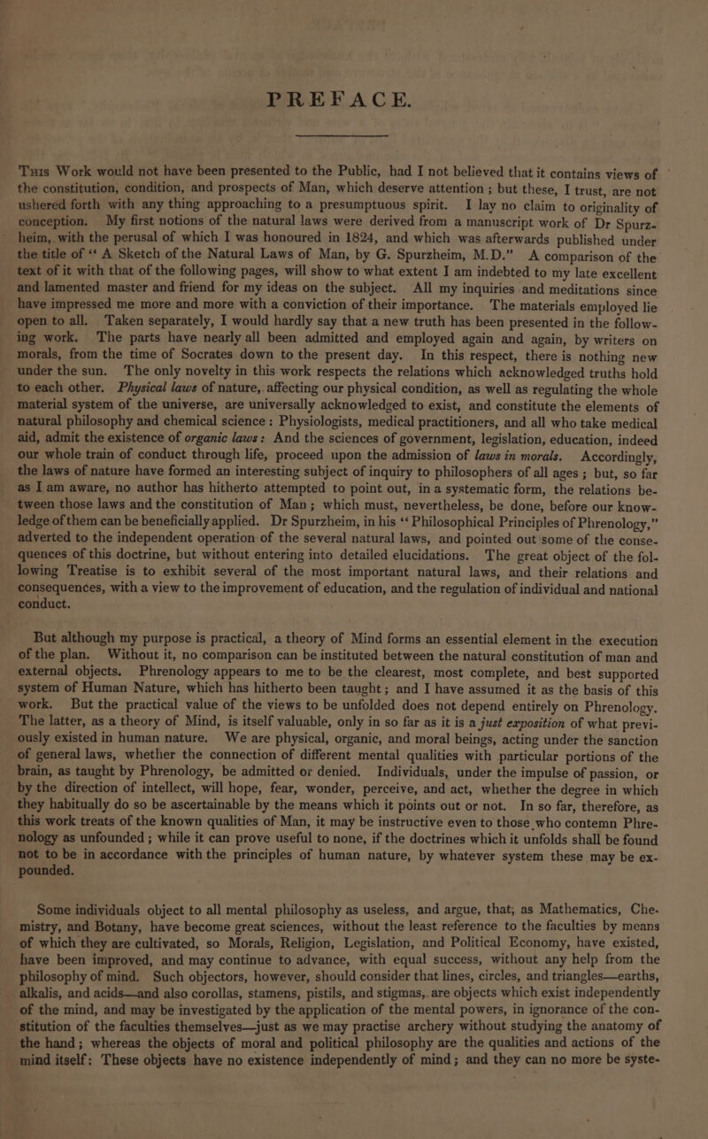 PREFACE. Tuts Work would not have been presented to the Public, had I not believed that it contains views of | the constitution, condition, and prospects of Man, which deserve attention ; but these, I trust, are not ushered forth with any thing approaching to a presumptuous spirit. I lay no claim to originality of conception. My first notions of the natural laws were derived from a manuscript work of Dr Spurz- heim,. with the perusal of which I was honoured in 1824, and which was afterwards published under the title of <‘ A Sketch of the Natural Laws of Man, by G. Spurzheim, M.D.” A comparison of the text of it with that of the following pages, will show to what extent I am indebted to my late excellent and lamented master and friend for my ideas on the subject. All my inquiries and meditations since have impressed me more and more with a conviction of their importance. The materials employed lie open to all, Taken separately, I would hardly say that a new truth has been presented in the follow- ing work. The parts have nearly all been admitted and employed again and again, by writers on morals, from the time of Socrates down to the present day. In this respect, there is nothing new _ under the sun. The only novelty in this work respects the relations which acknowledged truths hold to each other. Physical laws of nature, affecting our physical condition, as well as regulating the whole material system of the universe, are universally acknowledged to exist, and constitute the elements of natural philosophy and chemical science : Physiologists, medical practitioners, and all who take medical aid, admit the existence of organic laws: And the sciences of government, legislation, education, indeed our whole train of conduct through life, proceed upon the admission of laws in morals. Accordingly, the laws of nature have formed an interesting subject of inquiry to philosophers of all ages ; but, so far as I am aware, no author has hitherto attempted to point out, in a systematic form, the relations be- tween those laws and the constitution of Man; which must, nevertheless, be done, before our know- ledge of them can be beneficially applied. Dr Spurzheim, in his ‘‘ Philosophical Principles of Phrenology,” adverted to the independent operation of the several natural laws, and pointed out some of the conse- quences of this doctrine, but without entering into detailed elucidations. The great object of the fol- lowing Treatise is to exhibit several of the most important natural laws, and their relations and consequences, with a view to the improvement of education, and the regulation of individual and national conduct. But although my purpose is practical, a theory of Mind forms an essential element in the execution of the plan. Without it, no comparison can be instituted between the natural constitution of man and external objects. Phrenology appears to me to be the clearest, most complete, and best supported system of Human Nature, which has hitherto been taught ; and I have assumed it as the basis of this work. But the practical value of the views to be unfolded does not depend entirely on Phrenology. The latter, as a theory of Mind, is itself valuable, only in so far as it is a just exposition of what previ- ously existed in human nature. We are physical, organic, and moral beings, acting under the sanction of general laws, whether the connection of different mental qualities with particular portions of the brain, as taught by Phrenology, be admitted or denied. Individuals, under the impulse of passion, or by the direction of intellect, will hope, fear, wonder, perceive, and act, whether the degree in which they habitually do so be ascertainable by the means which it points out or not. In so far, therefore, as this work treats of the known qualities of Man, it may be instructive even to those who contemn Phre- nology as unfounded ; while it can prove useful to none, if the doctrines which it unfolds shall be found not Ss be in accordance with the principles of human nature, by whatever system these may be ex- pounded. Some individuals object to all mental philosophy as useless, and argue, that, as Mathematics, Che. mistry, and Botany, have become great sciences, without the least reference to the faculties by means of which they are cultivated, so Morals, Religion, Legislation, and Political Economy, have existed, have been improved, and may continue to advance, with equal success, without any help from the philosophy of mind. Such objectors, however, should consider that lines, circles, and triangles—earths, alkalis, and acids—and also corollas, stamens, pistils, and stigmas,. are objects which exist independently of the mind, and may be investigated by the application of the mental powers, in ignorance of the con- stitution of the faculties themselves—just as we may practise archery without studying the anatomy of the hand; whereas the objects of moral and political philosophy are the qualities and actions of the mind itself; These objects have no existence independently of mind; and they can no more be syste-