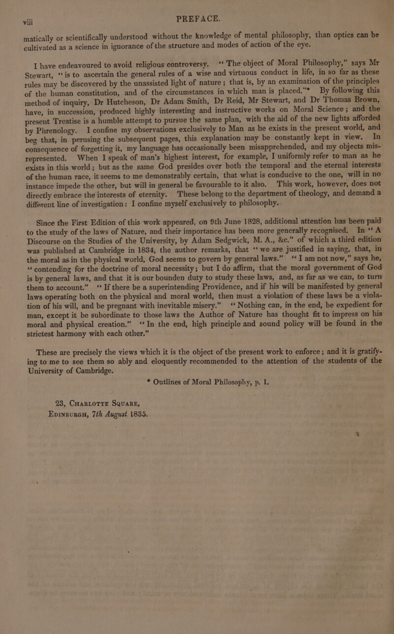 viii PREFACE. matically or scientifically understood without the knowledge of mental philosophy, than optics can be cultivated as a science in ignorance of the structure and modes of action of the eye. I have endeavoured to avoid religious controversy. ‘‘ The object of Moral Philosophy,” says Mr Stewart, ‘‘is to ascertain the general rules of a wise and virtuous conduct in life, in so far as these rules may be discovered by the unassisted light of nature ; that is, by an examination of the principles of the human constitution, and of the circumstances in which man is placed.* By following this method of inquiry, Dr Hutcheson, Dr Adam Smith, Dr Reid, Mr Stewart, and Dr Thomas Brown, have, in succession, produced highly interesting and instructive works on Moral Science; and the present Treatise is a humble attempt to pursue the same plan, with the aid of the new lights afforded by Phrenology. I confine my observations exclusively to Man as he exists in the present world, and beg that, in perusing the subsequent pages, this explanation may be constantly kept in view. In consequence of forgetting it, my language has occasionally been misapprehended, and my objects mis- represented, When I speak of man’s highest interest, for example, I uniformly refer to man as he exists in this world; but as the same God presides over both the temporal and the eternal interests of the human race, it seems to me demonstrably certain, that what is conducive to the one, will in no instance impede the other, but will in general be favourable to it also. This work, however, does not directly embrace the interests of eternity. These belong to the department of theology, and demand a different line of investigation: I confine myself exclusively to philosophy.. Since the First Edition of this work appeared, on 9th June 1828, additional attention has been paid to the study of the laws of Nature, and their importance has been more generally recognised. In “ A Discourse on the Studies of the University, by Adam Sedgwick, M. A., &c.” of which a third edition was published at Cambridge in 1834, the author remarks, that ‘‘ we are justified in saying, that, in the moral asin the physical world, God seems to govern by general laws.” ‘‘ I am not now,” says he, “contending for the doctrine of moral necessity; but I do affirm, that the moral government of God is by general laws, and that it is our bounden duty to study these laws, and, as far as we can, to turn them to account.” ‘‘ If there be a superintending Providence, and if his will be manifested by general laws operating both on the physical and moral world, then must a violation of these laws be a viola- tion of his will, and be pregnant with inevitable misery.” ‘‘ Nothing can, in the end, be expedient for man, except it be subordinate to those laws the Author of Nature has thought fit to impress on his moral and physical creation.” ‘‘In the end, high principle and sound policy will be found in the strictest harmony with each other.” These are precisely the views which it is the object of the present work to enforce ; and it is gratify- ing to me to see them so ably and eloquently recommended to the attention of the students of the University of Cambridge. ; * Outlines of Moral Philosophy, p. 1. 23, CHaRLOTTE SQuARE, Epinnureu, 7th August 1835.